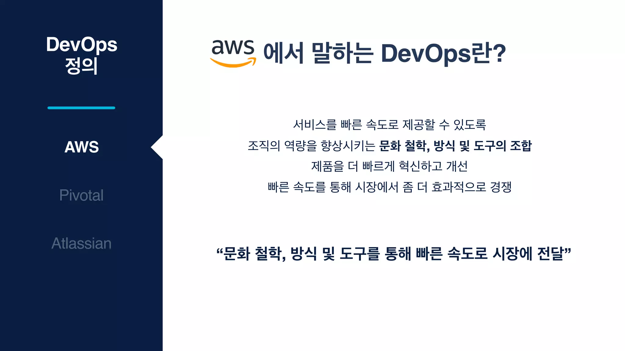 DevOps
정의
AWS
Pivotal
서비스를 빠른 속도로 제공할 수 있도록

조직의 역량을 향상시키는 문화 철학, 방식 및 도구의 조합
제품을 더 빠르게 혁신하고 개선

빠른 속도를 통해 시장에서 좀 더 효과적으로 경쟁
“문화 철학, 방식 및 도구를 통해 빠른 속도로 시장에 전달”
Atlassian
에서 말하는 DevOps란?
 