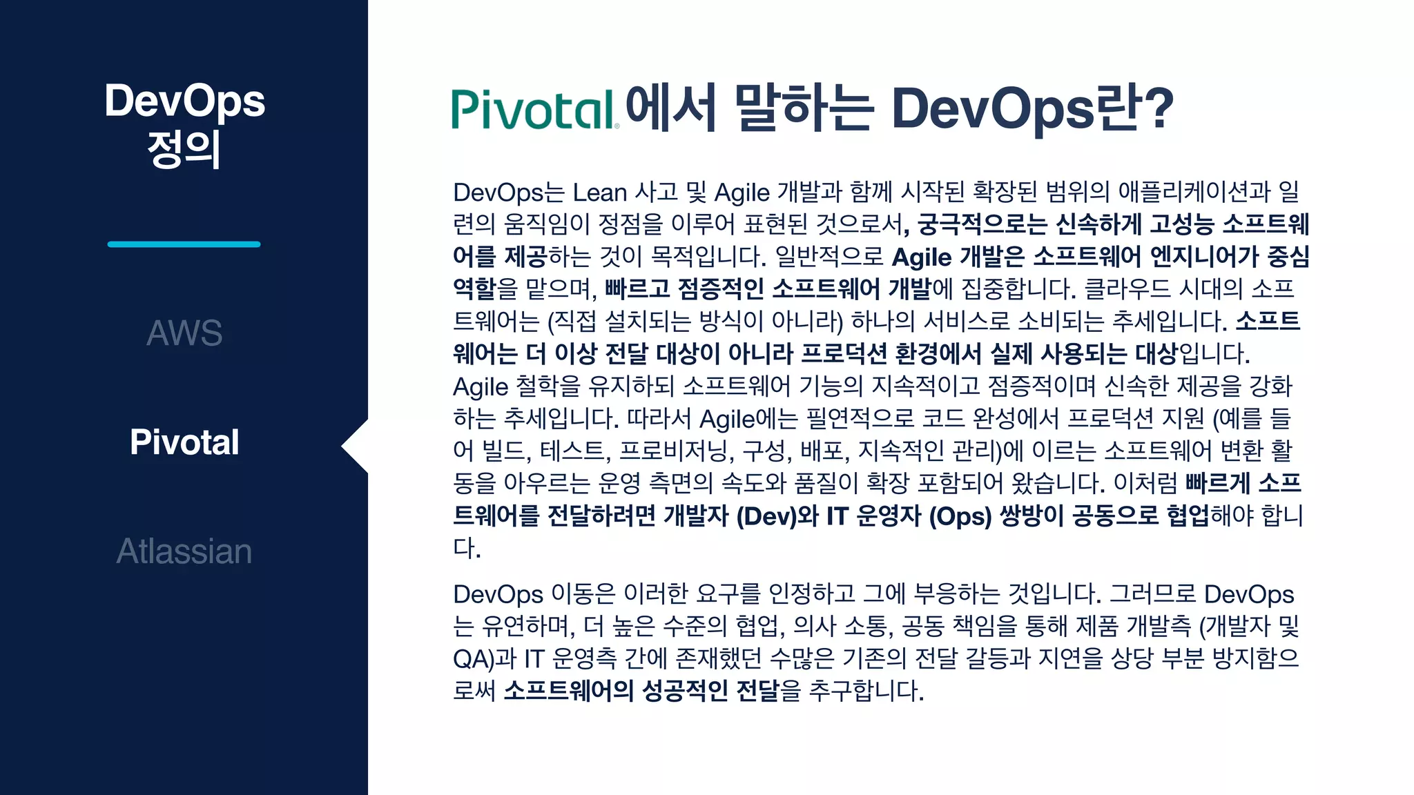 DevOps는 Lean 사고 및 Agile 개발과 함께 시작된 확장된 범위의 애플리케이션과 일
련의 움직임이 정점을 이루어 표현된 것으로서, 궁극적으로는 신속하게 고성능 소프트웨
어를 제공하는 것이 목적입니다. 일반적으로 Agile 개발은 소프트웨어 엔지니어가 중심
역할을 맡으며, 빠르고 점증적인 소프트웨어 개발에 집중합니다. 클라우드 시대의 소프
트웨어는 (직접 설치되는 방식이 아니라) 하나의 서비스로 소비되는 추세입니다. 소프트
웨어는 더 이상 전달 대상이 아니라 프로덕션 환경에서 실제 사용되는 대상입니다.
Agile 철학을 유지하되 소프트웨어 기능의 지속적이고 점증적이며 신속한 제공을 강화
하는 추세입니다. 따라서 Agile에는 필연적으로 코드 완성에서 프로덕션 지원 (예를 들
어 빌드, 테스트, 프로비저닝, 구성, 배포, 지속적인 관리)에 이르는 소프트웨어 변환 활
동을 아우르는 운영 측면의 속도와 품질이 확장 포함되어 왔습니다. 이처럼 빠르게 소프
트웨어를 전달하려면 개발자 (Dev)와 IT 운영자 (Ops) 쌍방이 공동으로 협업해야 합니
다.

DevOps 이동은 이러한 요구를 인정하고 그에 부응하는 것입니다. 그러므로 DevOps
는 유연하며, 더 높은 수준의 협업, 의사 소통, 공동 책임을 통해 제품 개발측 (개발자 및
QA)과 IT 운영측 간에 존재했던 수많은 기존의 전달 갈등과 지연을 상당 부분 방지함으
로써 소프트웨어의 성공적인 전달을 추구합니다.
DevOps
정의
Atlassian
Pivotal
AWS
에서 말하는 DevOps란?
 