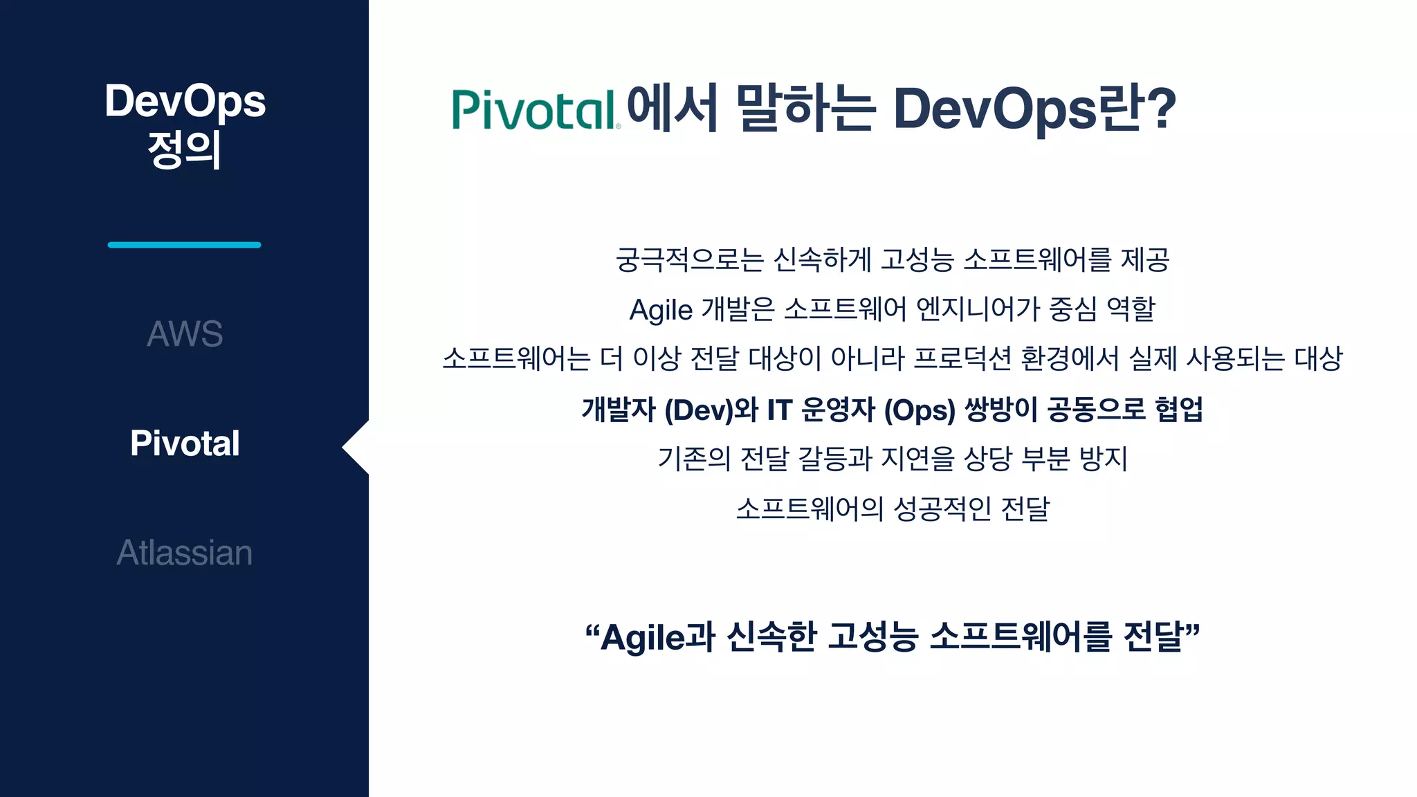 DevOps
정의
Atlassian
Pivotal
AWS
에서 말하는 DevOps란?
궁극적으로는 신속하게 고성능 소프트웨어를 제공

Agile 개발은 소프트웨어 엔지니어가 중심 역할

소프트웨어는 더 이상 전달 대상이 아니라 프로덕션 환경에서 실제 사용되는 대상

개발자 (Dev)와 IT 운영자 (Ops) 쌍방이 공동으로 협업
기존의 전달 갈등과 지연을 상당 부분 방지

소프트웨어의 성공적인 전달
“Agile과 신속한 고성능 소프트웨어를 전달”
 