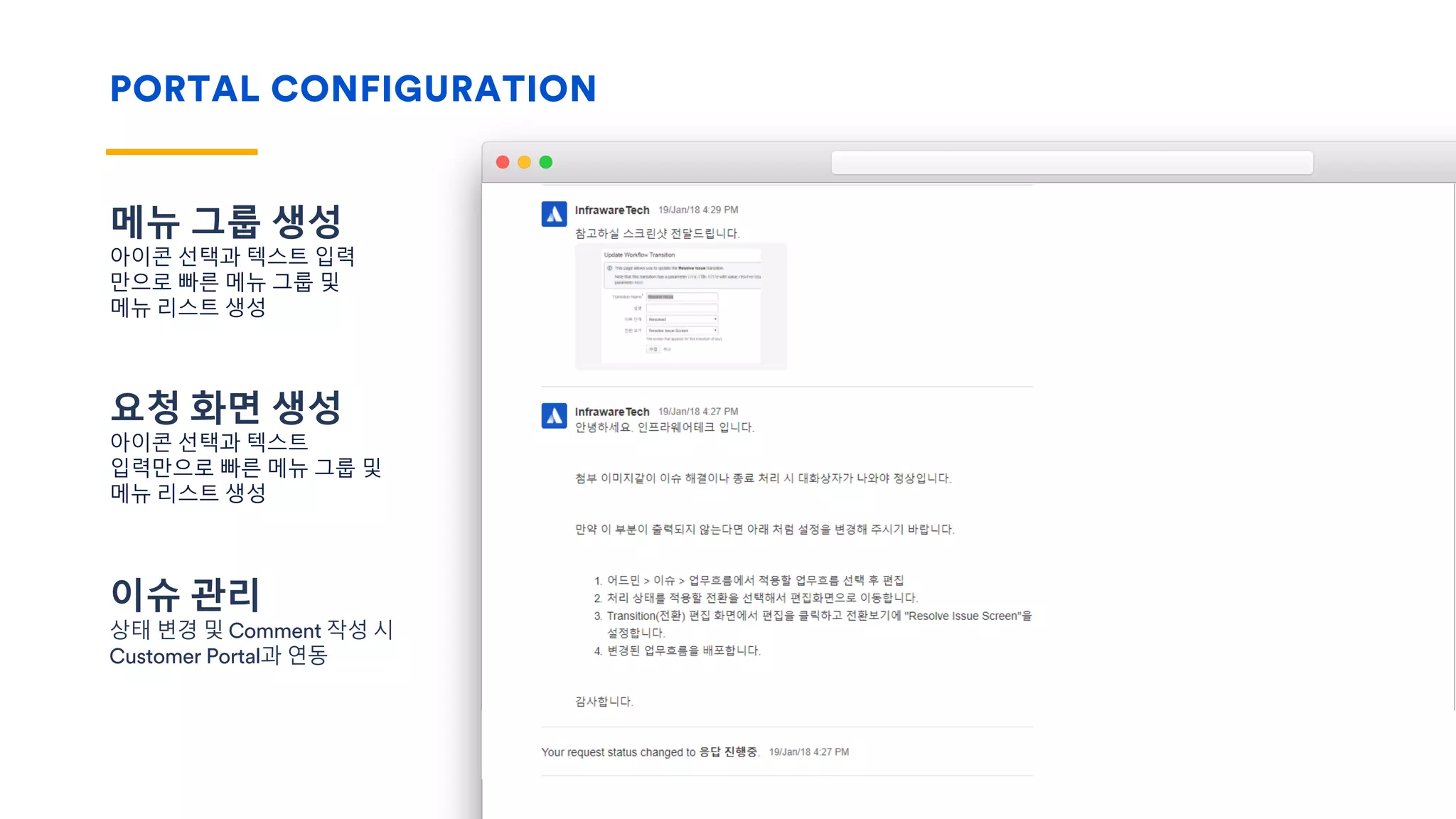 PORTAL CONFIGURATION
메뉴 그룹 생성
아이콘 선택과 텍스트 입력
만으로 빠른 메뉴 그룹 및
메뉴 리스트 생성
요청 화면 생성
아이콘 선택과 텍스트
입력만으로 빠른 메뉴 그룹 및
메뉴 리스트 생성
이슈 관리
상태 변경 및 Comment 작성 시
Customer Portal과 연동
 