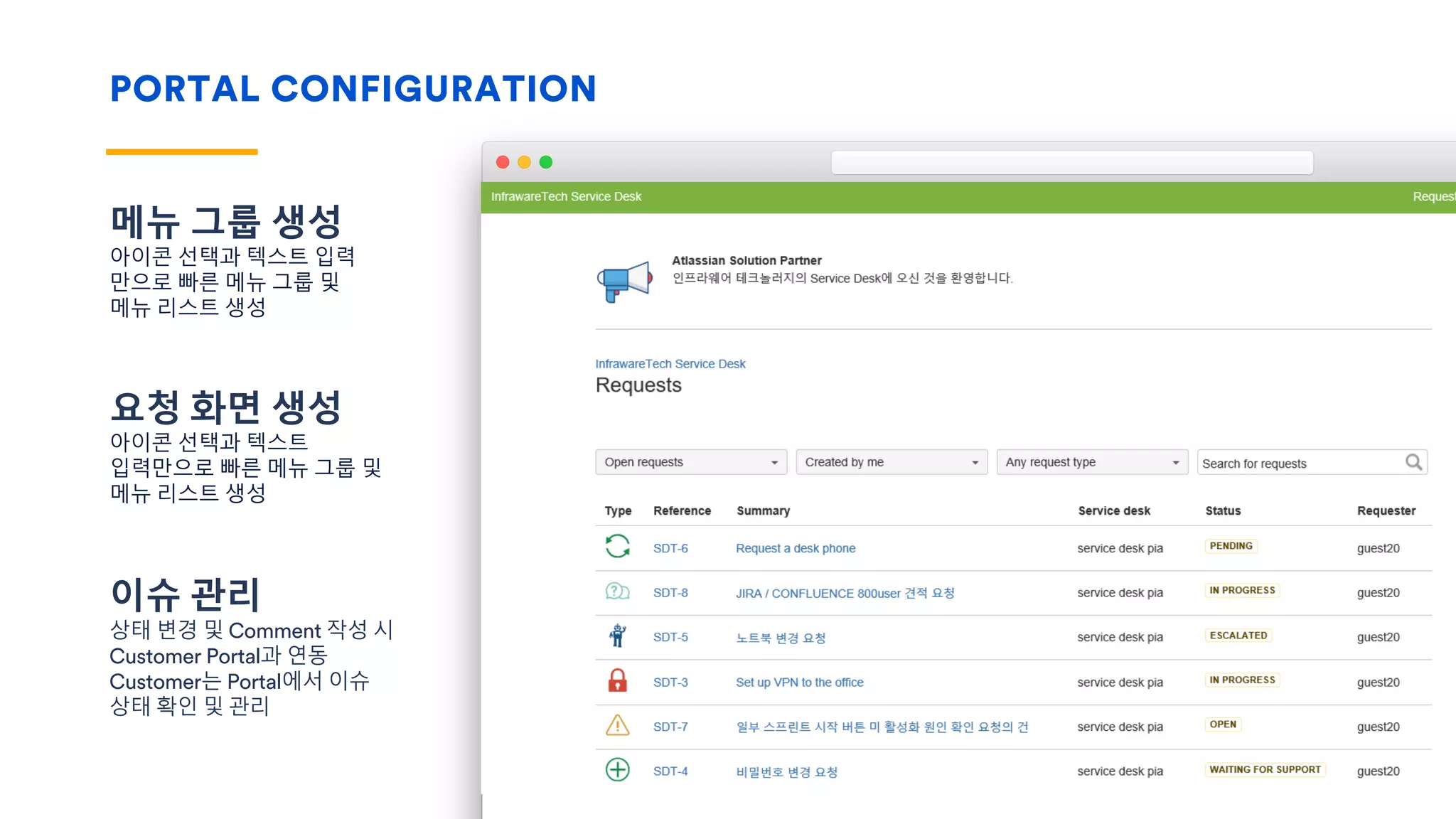 PORTAL CONFIGURATION
메뉴 그룹 생성
아이콘 선택과 텍스트 입력
만으로 빠른 메뉴 그룹 및
메뉴 리스트 생성
요청 화면 생성
아이콘 선택과 텍스트
입력만으로 빠른 메뉴 그룹 및
메뉴 리스트 생성
이슈 관리
상태 변경 및 Comment 작성 시
Customer Portal과 연동
Customer는 Portal에서 이슈
상태 확인 및 관리
 