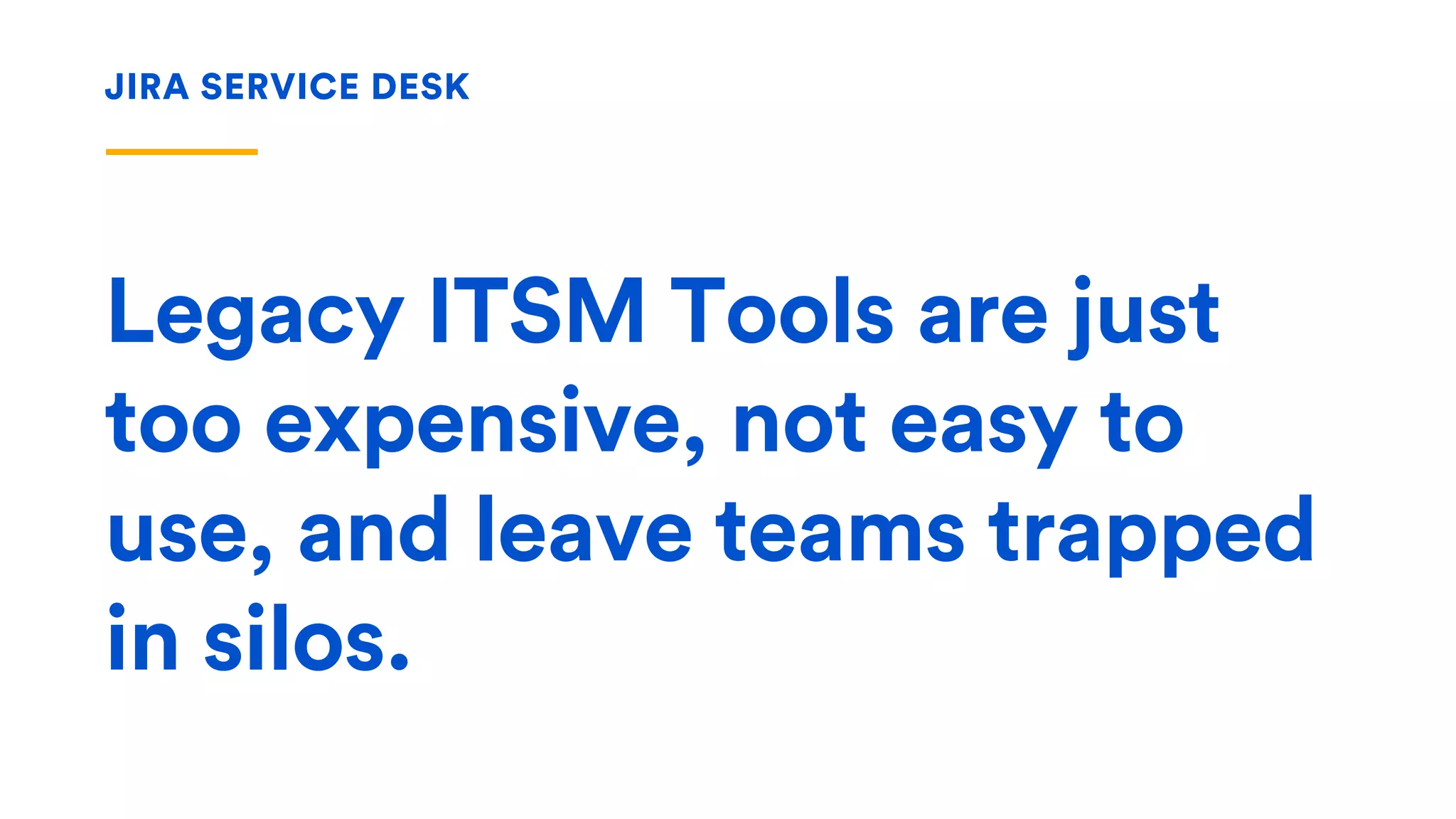 Legacy ITSM Tools are just
too expensive, not easy to
use, and leave teams trapped
in silos.
JIRA SERVICE DESK
 