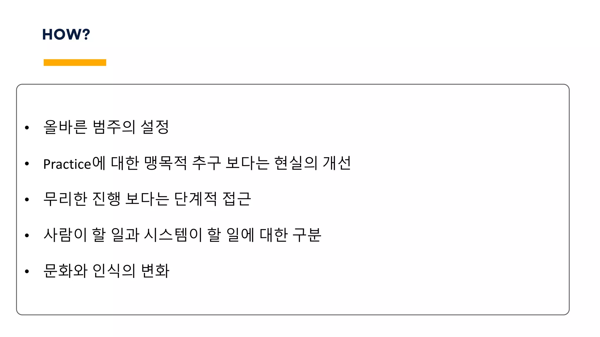 HOW?
• 올바른 범주의 설정
• Practice에 대한 맹목적 추구 보다는 현실의 개선
• 무리한 진행 보다는 단계적 접근
• 사람이 할 일과 시스템이 할 일에 대한 구분
• 문화와 인식의 변화
 