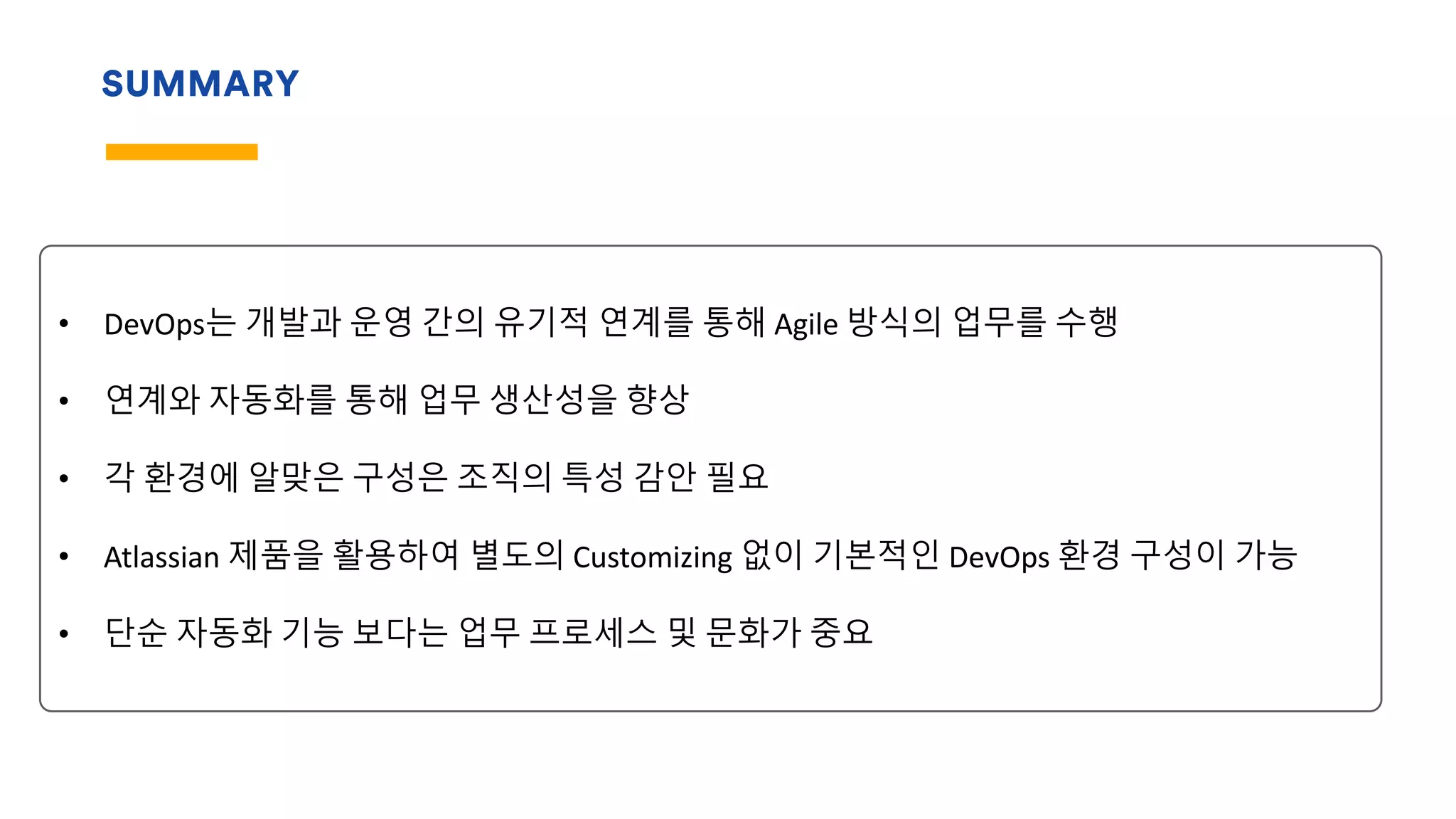 SUMMARY
• DevOps는 개발과 운영 간의 유기적 연계를 통해 Agile 방식의 업무를 수행
• 연계와 자동화를 통해 업무 생산성을 향상
• 각 환경에 알맞은 구성은 조직의 특성 감안 필요
• Atlassian 제품을 활용하여 별도의 Customizing 없이 기본적인 DevOps 환경 구성이 가능
• 단순 자동화 기능 보다는 업무 프로세스 및 문화가 중요
 