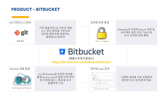 PRODUCT - BITBUCKET
강력한 권한 통제
Bitbucket의 강력한 Branch 권한 및
프로젝트 권한 관리 기능으로
보다 강력한 권한 통제
Git 기반의 소스관리
가장 범용적인 Git 기반의 개발
소스 관리 환경을 기반으로
강력한 확장성을 제공하는
협업형 Git 솔루션
D V C S
편리한 Code 검색
시맨틱 검색을 기본 포함하여
편리한 코드 검색 환경 제공
S e a r c h i n g
Atlassian 제품 통합
Jira 및 Bamboo와 강력한 연계를
통해 Source code의 통합 이력 관리
및 자동화 빌드 / 배포를 보다
원활하게 구성
I n t e g r a t i o n s
[제품소개 및 다운로드]
https://ko.atlassian.com/software/bitbucket
P r i v i l e g e
 