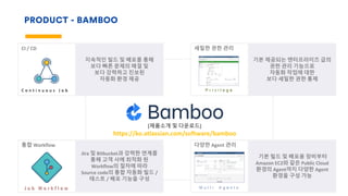 PRODUCT - BAMBOO
세밀한 권한 관리
기본 제공되는 엔터프라이즈 급의
권한 관리 기능으로
자동화 작업에 대한
보다 세밀한 권한 통제
CI / CD
지속적인 빌드 및 배포를 통해
보다 빠른 문제의 해결 및
보다 강력하고 진보된
자동화 환경 제공
C o n t i n u o u s J o b
다양한 Agent 관리
기본 빌드 및 배포용 장비부터
Amazon EC2와 같은 Public Cloud
환경의 Agent까지 다양한 Agent
환경을 구성 가능
M u l t i A g e n t s
통합 Workflow
Jira 및 Bitbucket과 강력한 연계를
통해 고객 사에 최적화 된
Workflow의 절차에 따라
Source code의 통합 자동화 빌드 /
테스트 / 배포 기능을 구성
J o b W o r k f l o w
[제품소개 및 다운로드]
https://ko.atlassian.com/software/bamboo
P r i v i l e g e
 