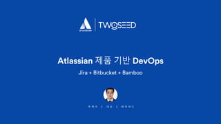 박 재 석 | 대 표 | ㈜ 투 씨 드
Atlassian 제품 기반 DevOps
Jira + Bitbucket + Bamboo
 