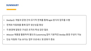 SUMMARY
• DevOps는 개발과 운영 간의 유기적 연계를 통해 Agile 방식의 업무를 수행
• 연계와 자동화를 통해 업무 생산성을 향상
• 각 환경에 알맞은 구성은 조직의 특성 감안 필요
• Atlassian 제품을 활용하여 별도의 Customizing 없이 기본적인 DevOps 환경 구성이 가능
• 단순 자동화 기능 보다는 업무 프로세스 및 문화가 중요
 