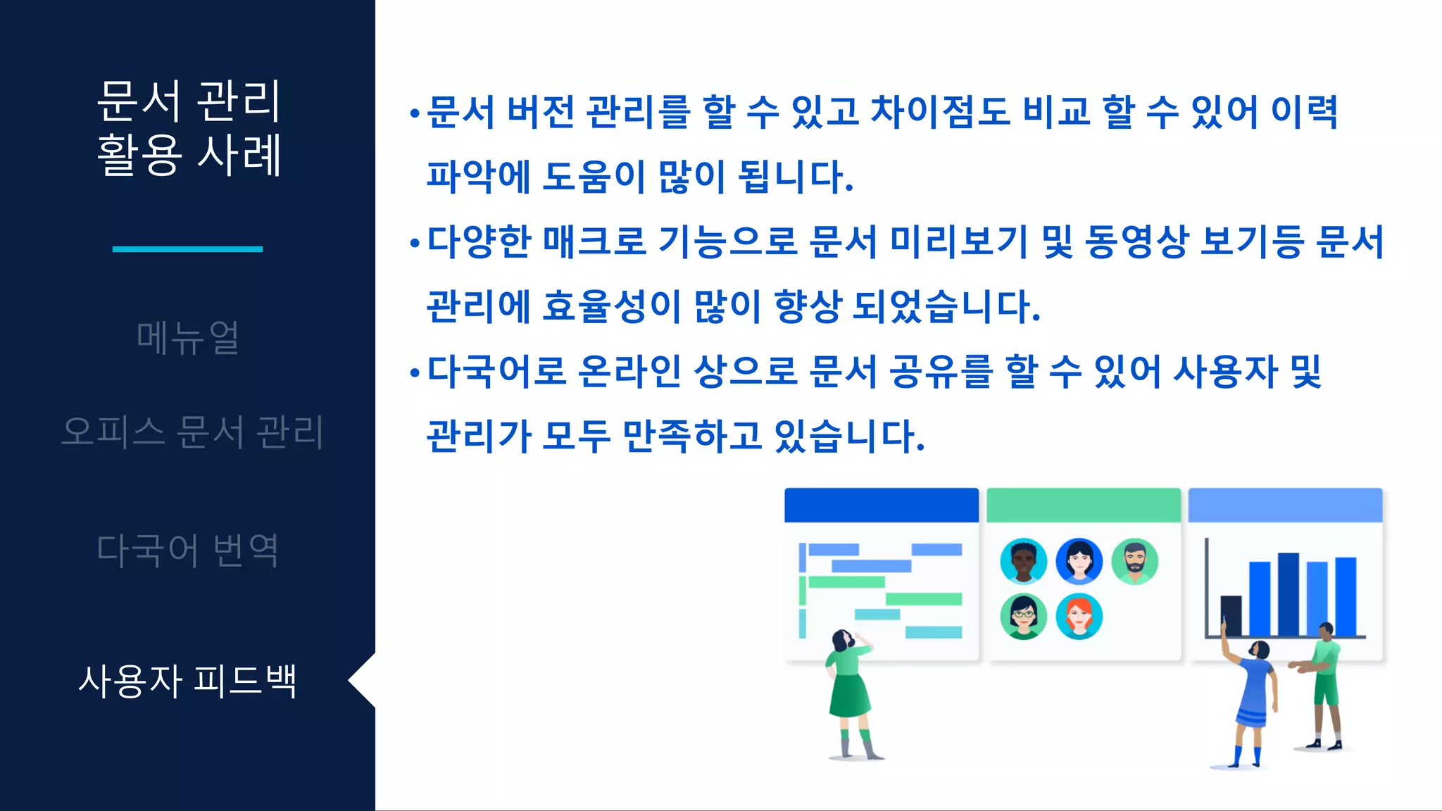 문서 관리
활용 사례
•문서 버전 관리를 할 수 있고 차이점도 비교 할 수 있어 이력
파악에 도움이 많이 됩니다.
•다양한 매크로 기능으로 문서 미리보기 및 동영상 보기등 문서
관리에 효율성이 많이 향상 되었습니다.
•다국어로 온라인 상으로 문서 공유를 할 수 있어 사용자 및
관리가 모두 만족하고 있습니다.
사용자 피드백
 