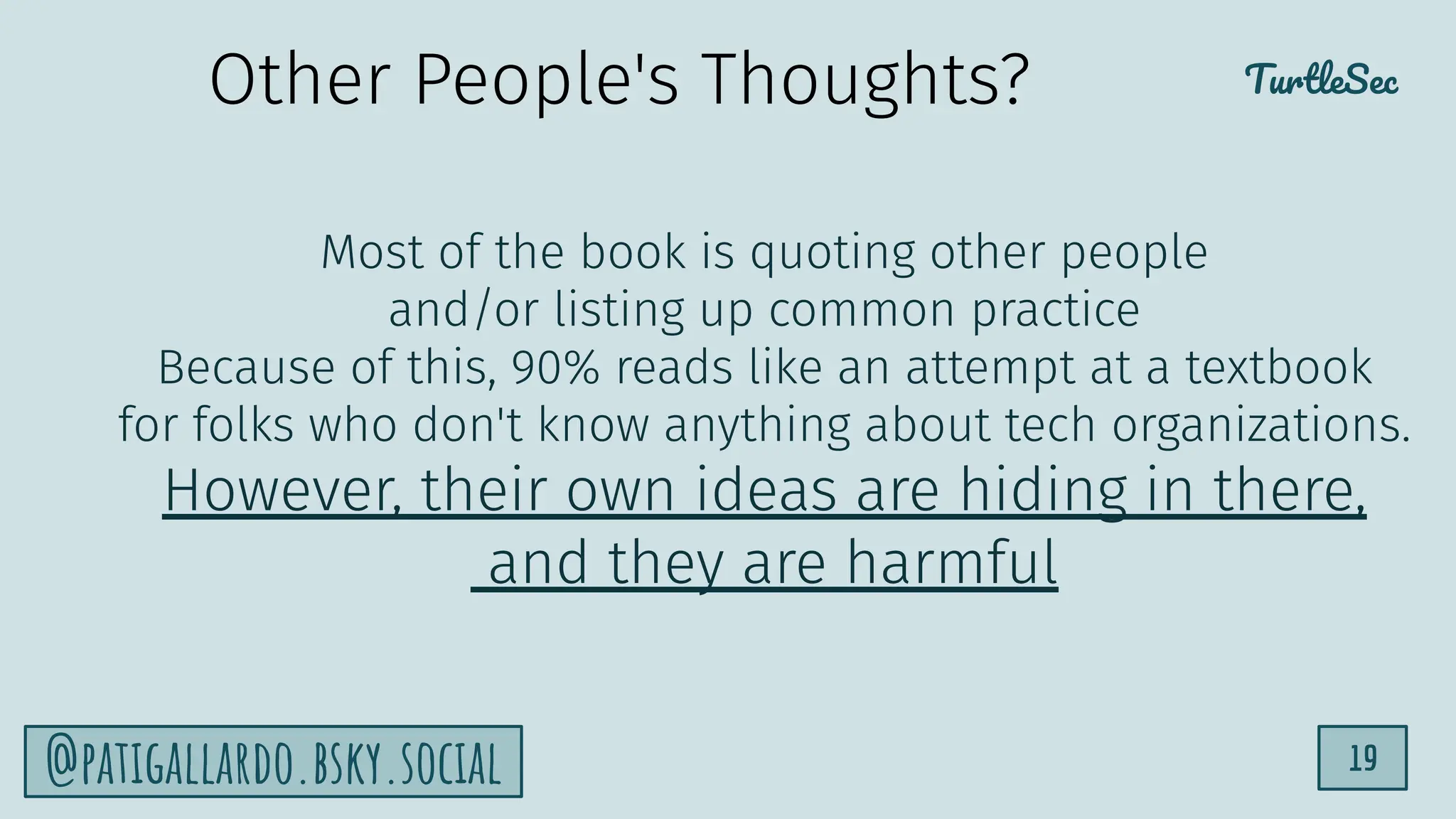 TurtleSec
19
@patigallardo.bsky.social
Most of the book is quoting other people
and/or listing up common practice
Because of this, 90% reads like an attempt at a textbook
for folks who don't know anything about tech organizations.
However, their own ideas are hiding in there,
and they are harmful
Other People's Thoughts?
 