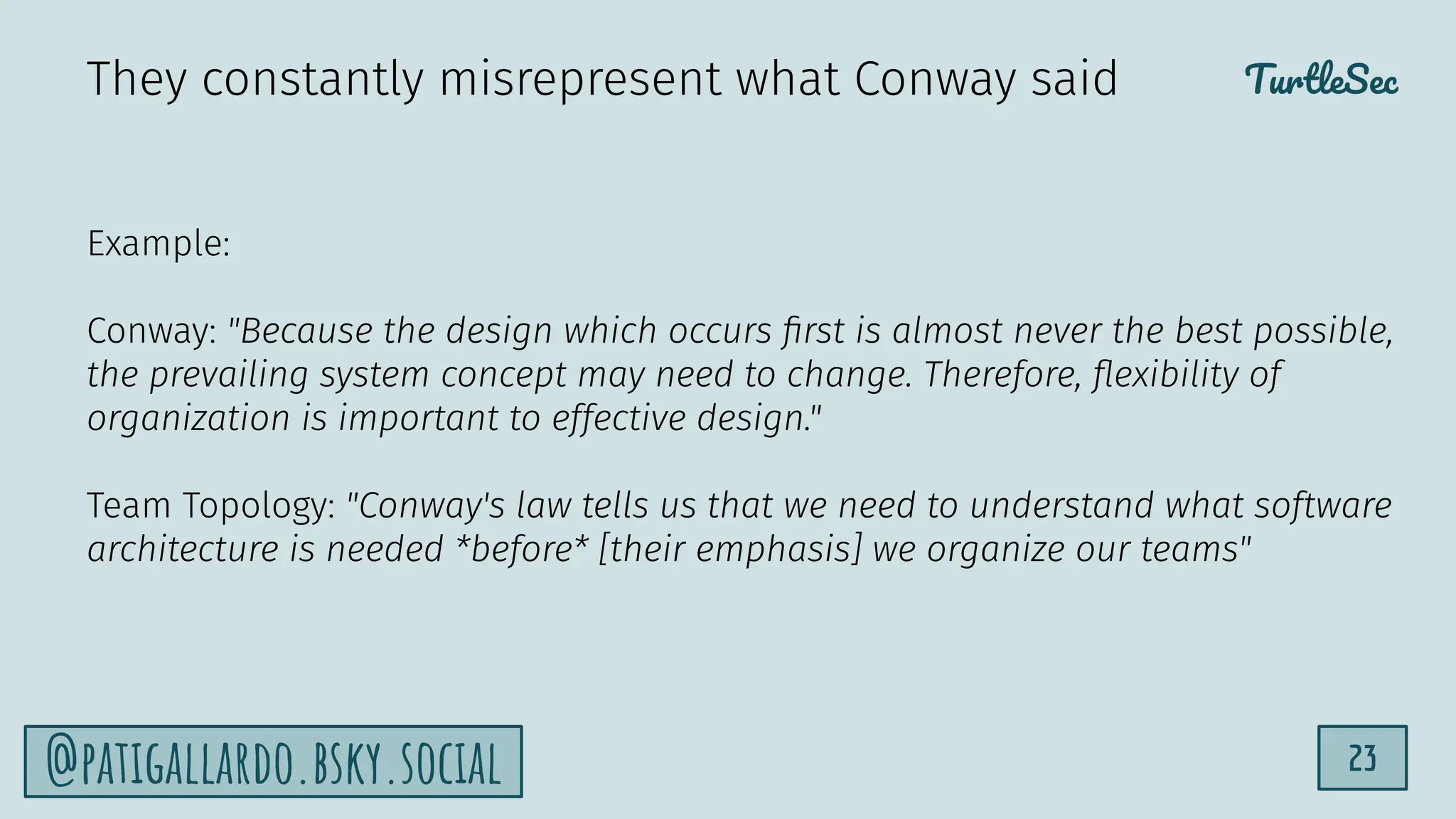 TurtleSec
23
@patigallardo.bsky.social
Example:
Conway: "Because the design which occurs ﬁrst is almost never the best possible,
the prevailing system concept may need to change. Therefore, ﬂexibility of
organization is important to effective design."
Team Topology: "Conway's law tells us that we need to understand what software
architecture is needed *before* [their emphasis] we organize our teams"
They constantly misrepresent what Conway said
 