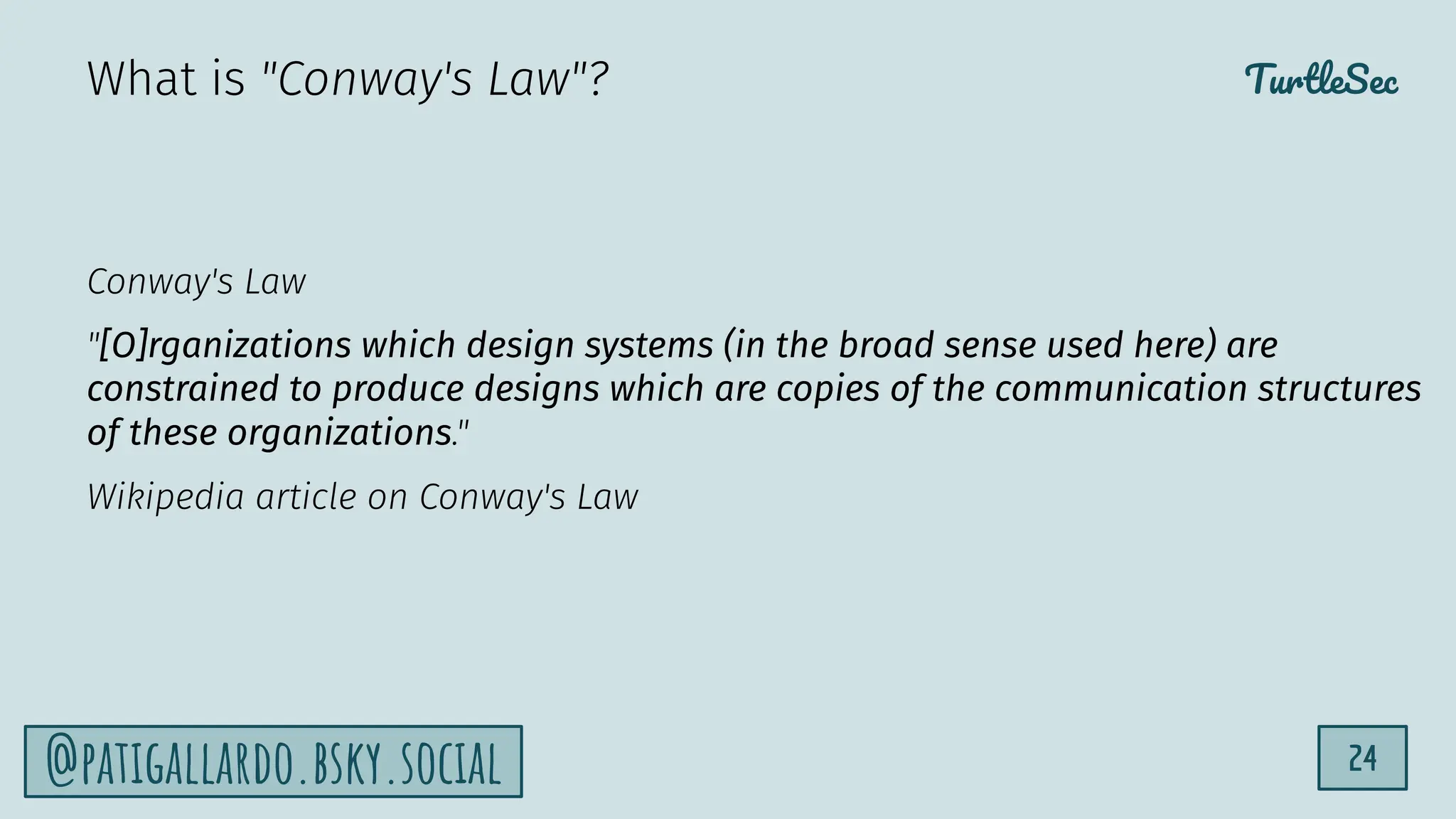 TurtleSec
24
@patigallardo.bsky.social
Conway's Law
"[O]rganizations which design systems (in the broad sense used here) are
constrained to produce designs which are copies of the communication structures
of these organizations."
Wikipedia article on Conway's Law
What is "Conway's Law"?
 
