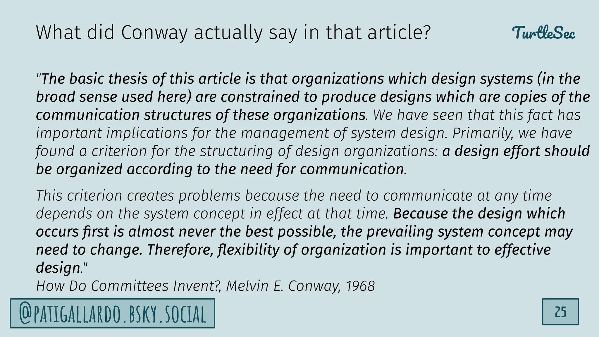 TurtleSec
25
@patigallardo.bsky.social
"The basic thesis of this article is that organizations which design systems (in the
broad sense used here) are constrained to produce designs which are copies of the
communication structures of these organizations. We have seen that this fact has
important implications for the management of system design. Primarily, we have
found a criterion for the structuring of design organizations: a design effort should
be organized according to the need for communication.
This criterion creates problems because the need to communicate at any time
depends on the system concept in effect at that time. Because the design which
occurs ﬁrst is almost never the best possible, the prevailing system concept may
need to change. Therefore, ﬂexibility of organization is important to effective
design."
How Do Committees Invent?, Melvin E. Conway, 1968
What did Conway actually say in that article?
 