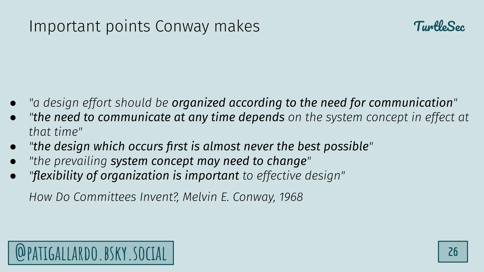 TurtleSec
26
@patigallardo.bsky.social
● "a design effort should be organized according to the need for communication"
● "the need to communicate at any time depends on the system concept in effect at
that time"
● "the design which occurs ﬁrst is almost never the best possible"
● "the prevailing system concept may need to change"
● "ﬂexibility of organization is important to effective design"
How Do Committees Invent?, Melvin E. Conway, 1968
Important points Conway makes
 