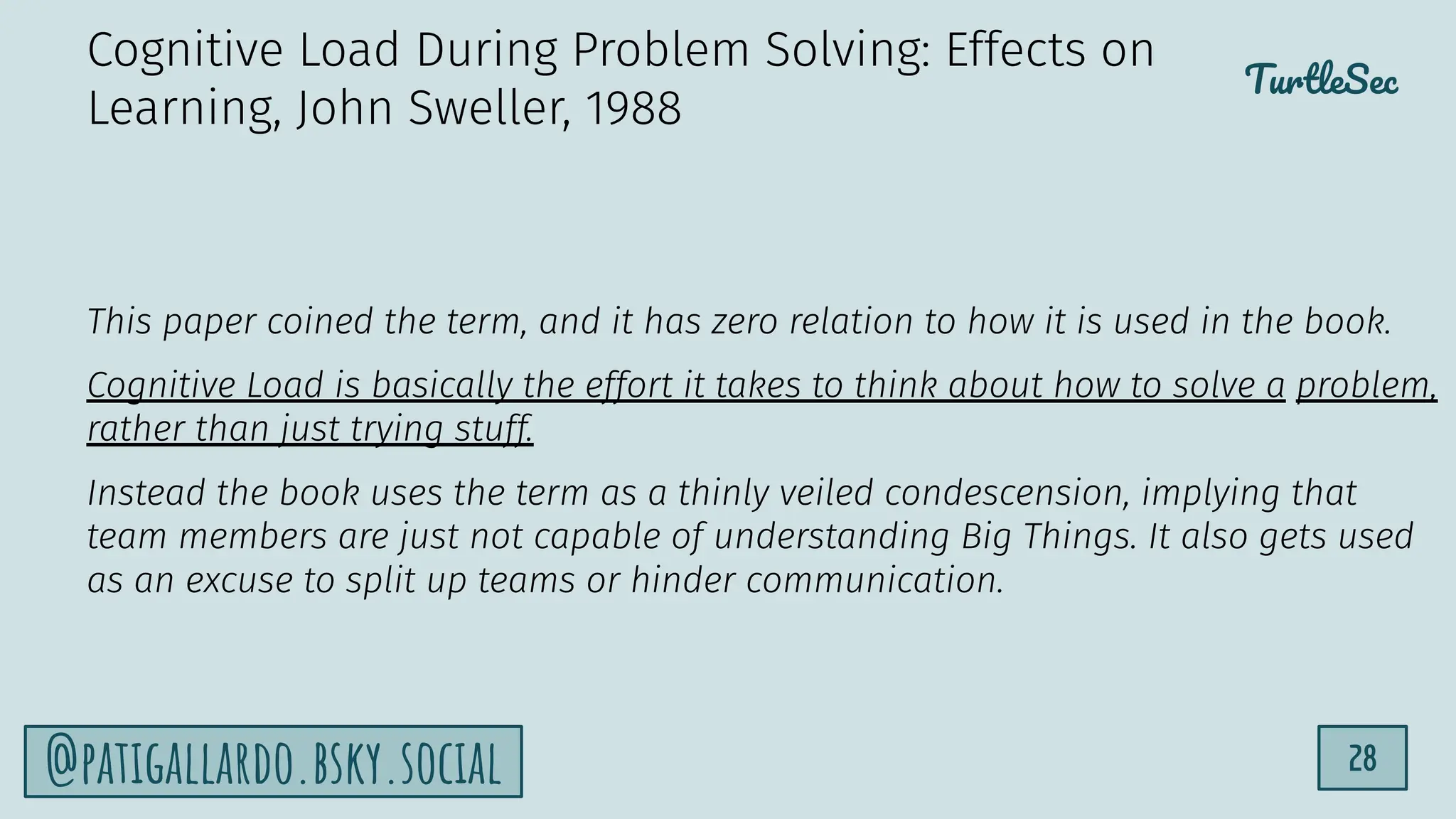 TurtleSec
28
@patigallardo.bsky.social
This paper coined the term, and it has zero relation to how it is used in the book.
Cognitive Load is basically the effort it takes to think about how to solve a problem,
rather than just trying stuff.
Instead the book uses the term as a thinly veiled condescension, implying that
team members are just not capable of understanding Big Things. It also gets used
as an excuse to split up teams or hinder communication.
Cognitive Load During Problem Solving: Effects on
Learning, John Sweller, 1988
 