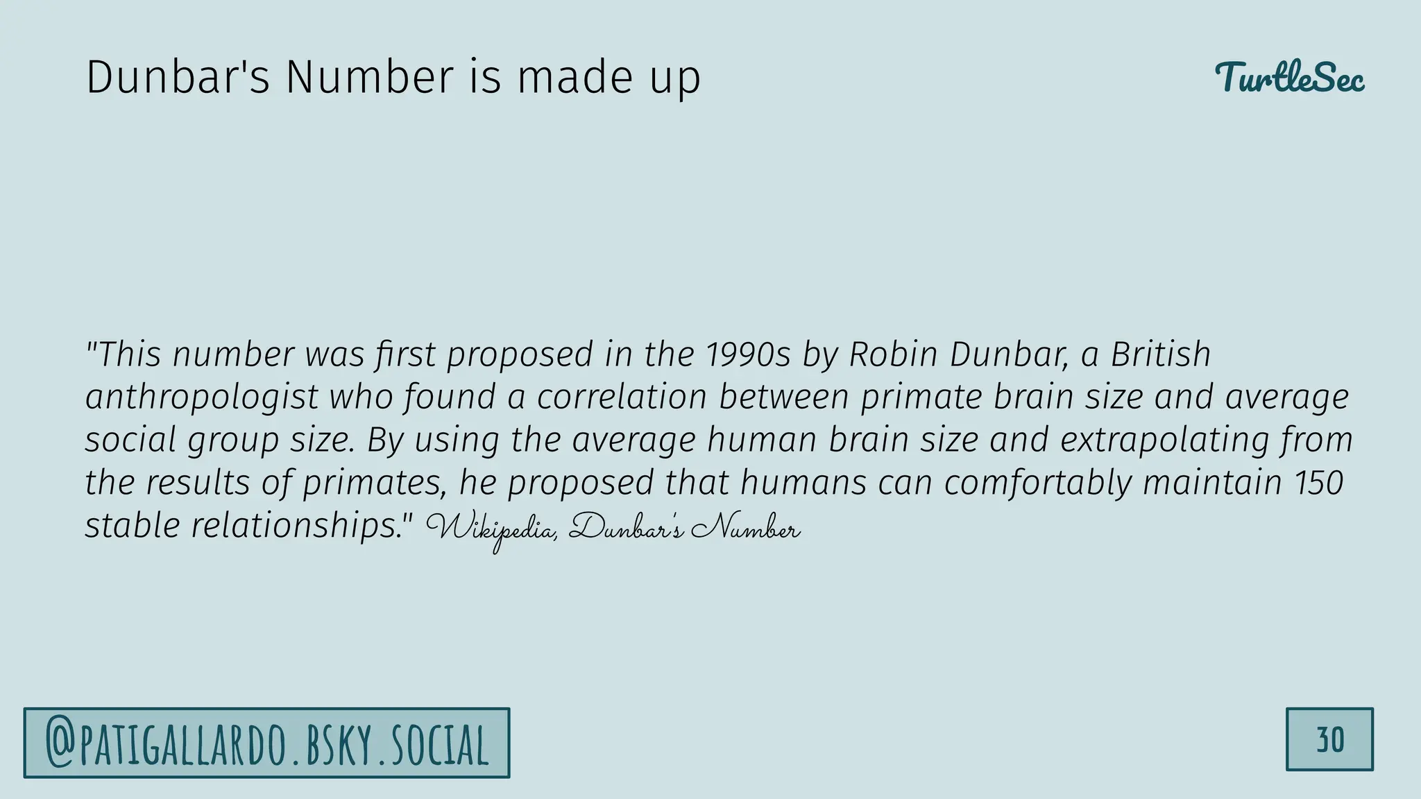 TurtleSec
30
@patigallardo.bsky.social
"This number was ﬁrst proposed in the 1990s by Robin Dunbar, a British
anthropologist who found a correlation between primate brain size and average
social group size. By using the average human brain size and extrapolating from
the results of primates, he proposed that humans can comfortably maintain 150
stable relationships." Wikipedia, Dunbar's Number
Dunbar's Number is made up
 