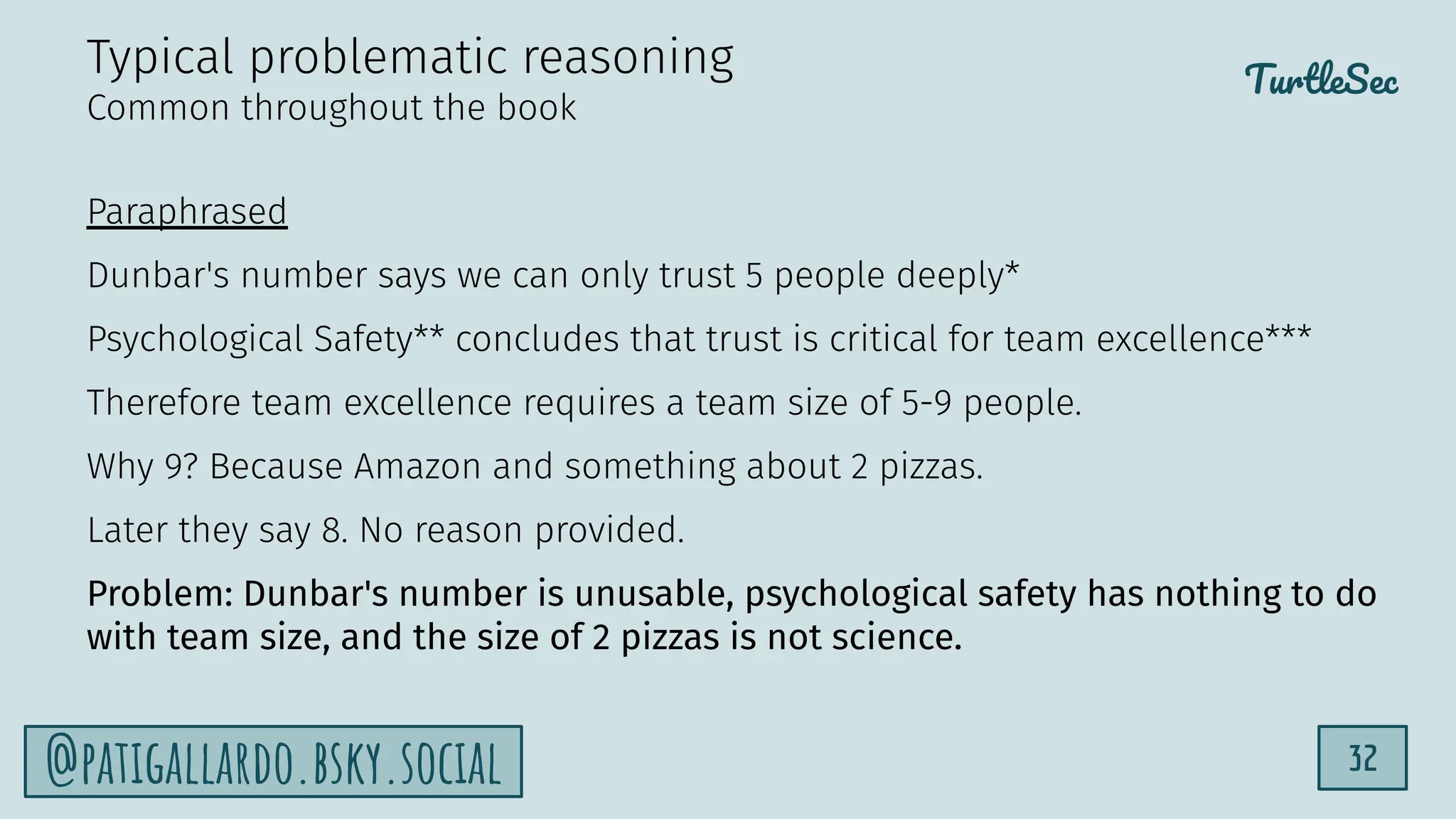 TurtleSec
32
@patigallardo.bsky.social
Paraphrased
Dunbar's number says we can only trust 5 people deeply*
Psychological Safety** concludes that trust is critical for team excellence***
Therefore team excellence requires a team size of 5-9 people.
Why 9? Because Amazon and something about 2 pizzas.
Later they say 8. No reason provided.
Problem: Dunbar's number is unusable, psychological safety has nothing to do
with team size, and the size of 2 pizzas is not science.
Typical problematic reasoning
Common throughout the book
 