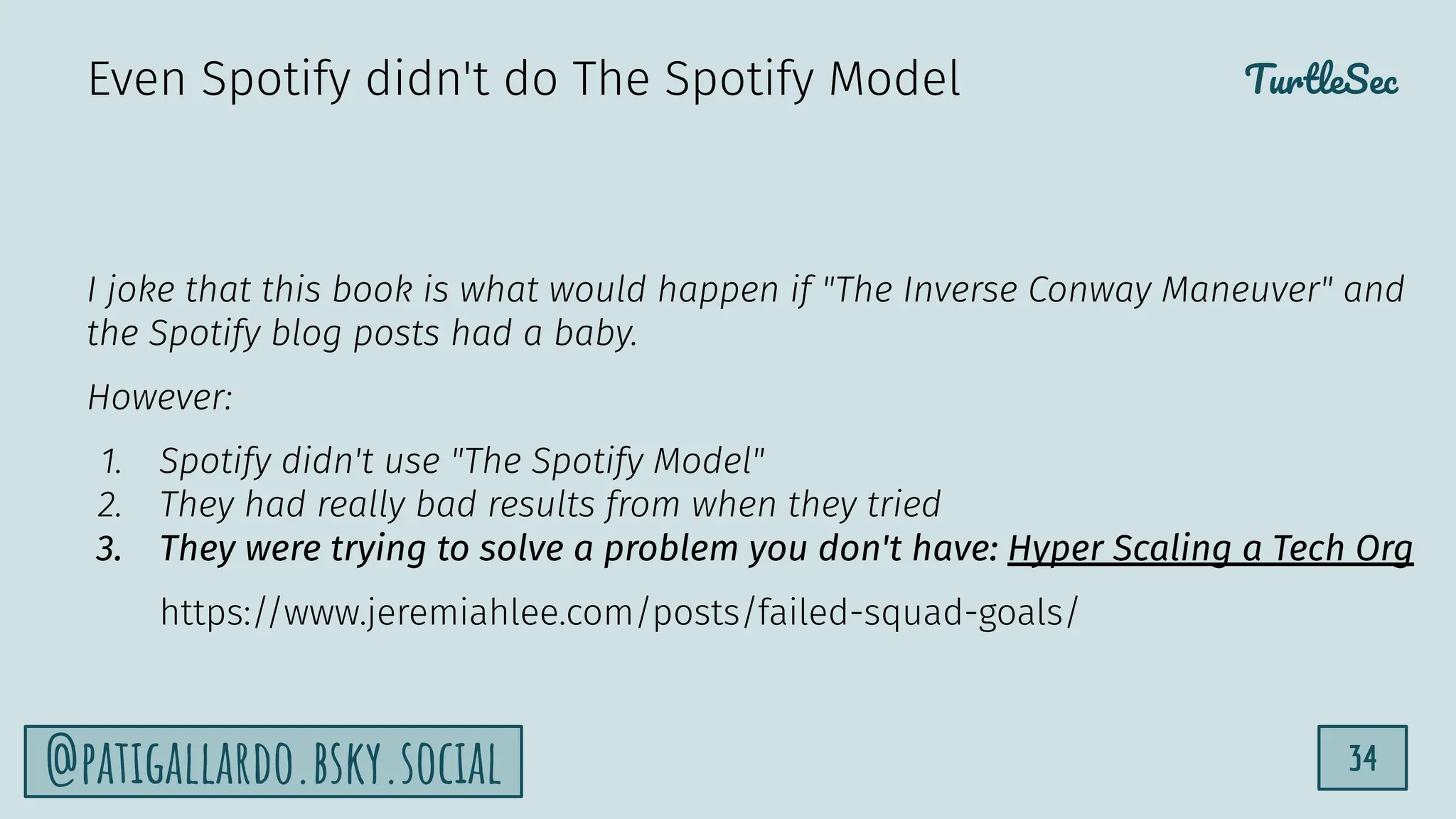 TurtleSec
34
@patigallardo.bsky.social
I joke that this book is what would happen if "The Inverse Conway Maneuver" and
the Spotify blog posts had a baby.
However:
1. Spotify didn't use "The Spotify Model"
2. They had really bad results from when they tried
3. They were trying to solve a problem you don't have: Hyper Scaling a Tech Org
https://www.jeremiahlee.com/posts/failed-squad-goals/
Even Spotify didn't do The Spotify Model
 