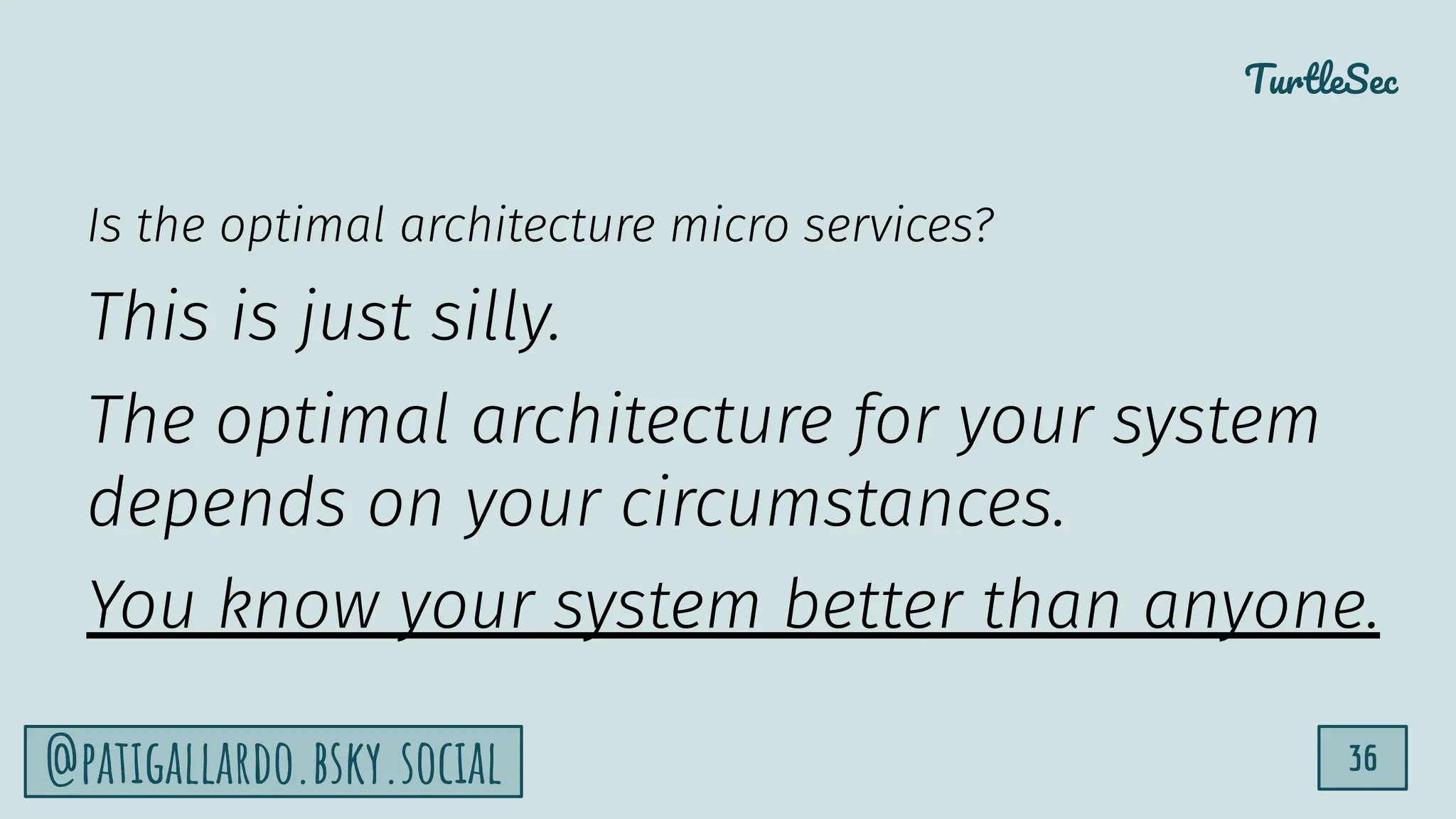 TurtleSec
36
@patigallardo.bsky.social
Is the optimal architecture micro services?
This is just silly.
The optimal architecture for your system
depends on your circumstances.
You know your system better than anyone.
 