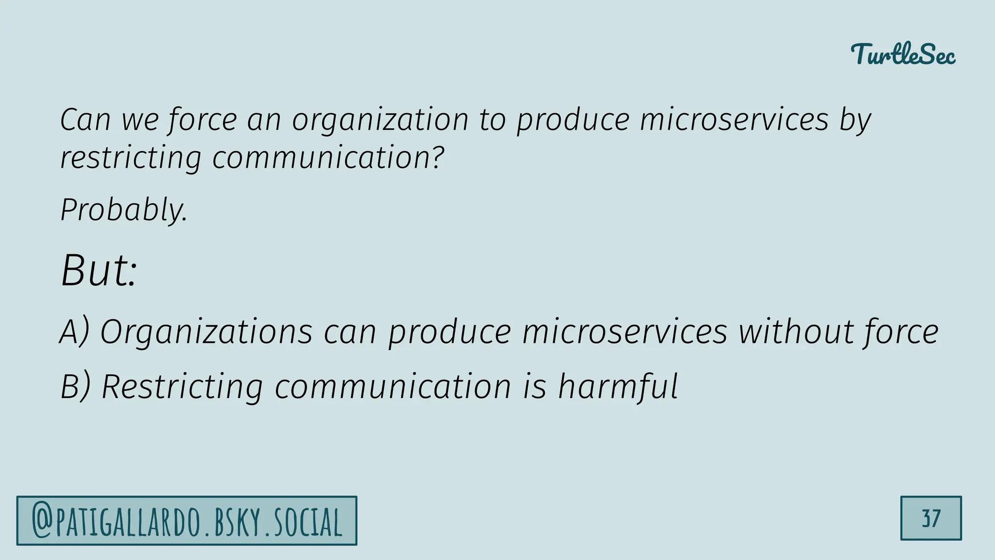 TurtleSec
37
@patigallardo.bsky.social
Can we force an organization to produce microservices by
restricting communication?
Probably.
But:
A) Organizations can produce microservices without force
B) Restricting communication is harmful
 