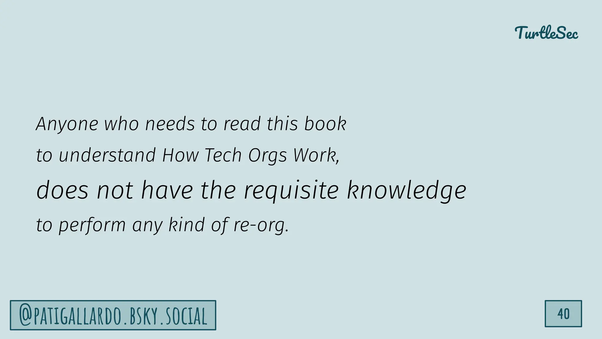 TurtleSec
40
@patigallardo.bsky.social
Anyone who needs to read this book
to understand How Tech Orgs Work,
does not have the requisite knowledge
to perform any kind of re-org.
 