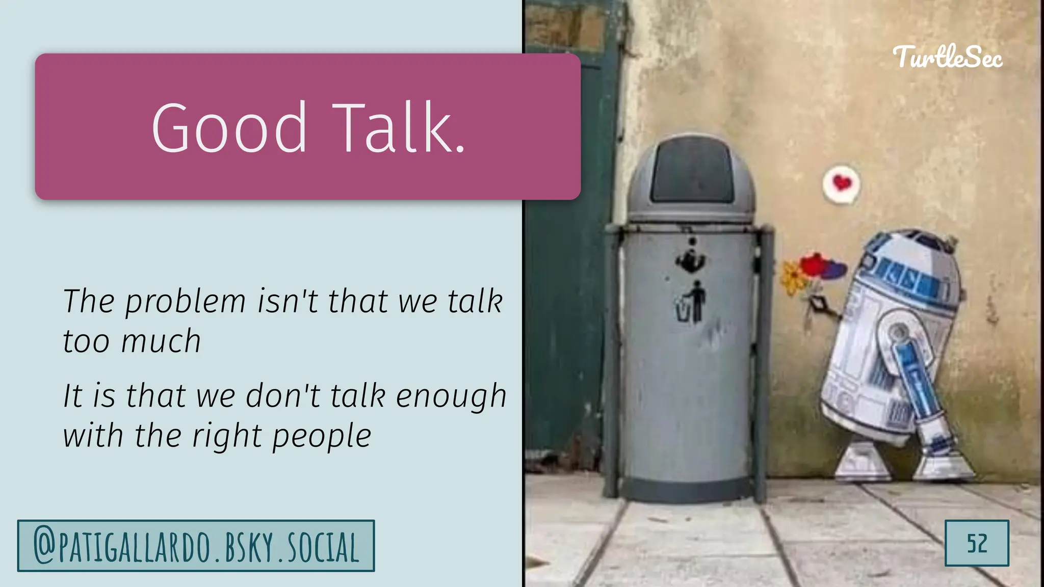 TurtleSec
52
@patigallardo.bsky.social 52
TurtleSec
Good Talk.
The problem isn't that we talk
too much
It is that we don't talk enough
with the right people
 