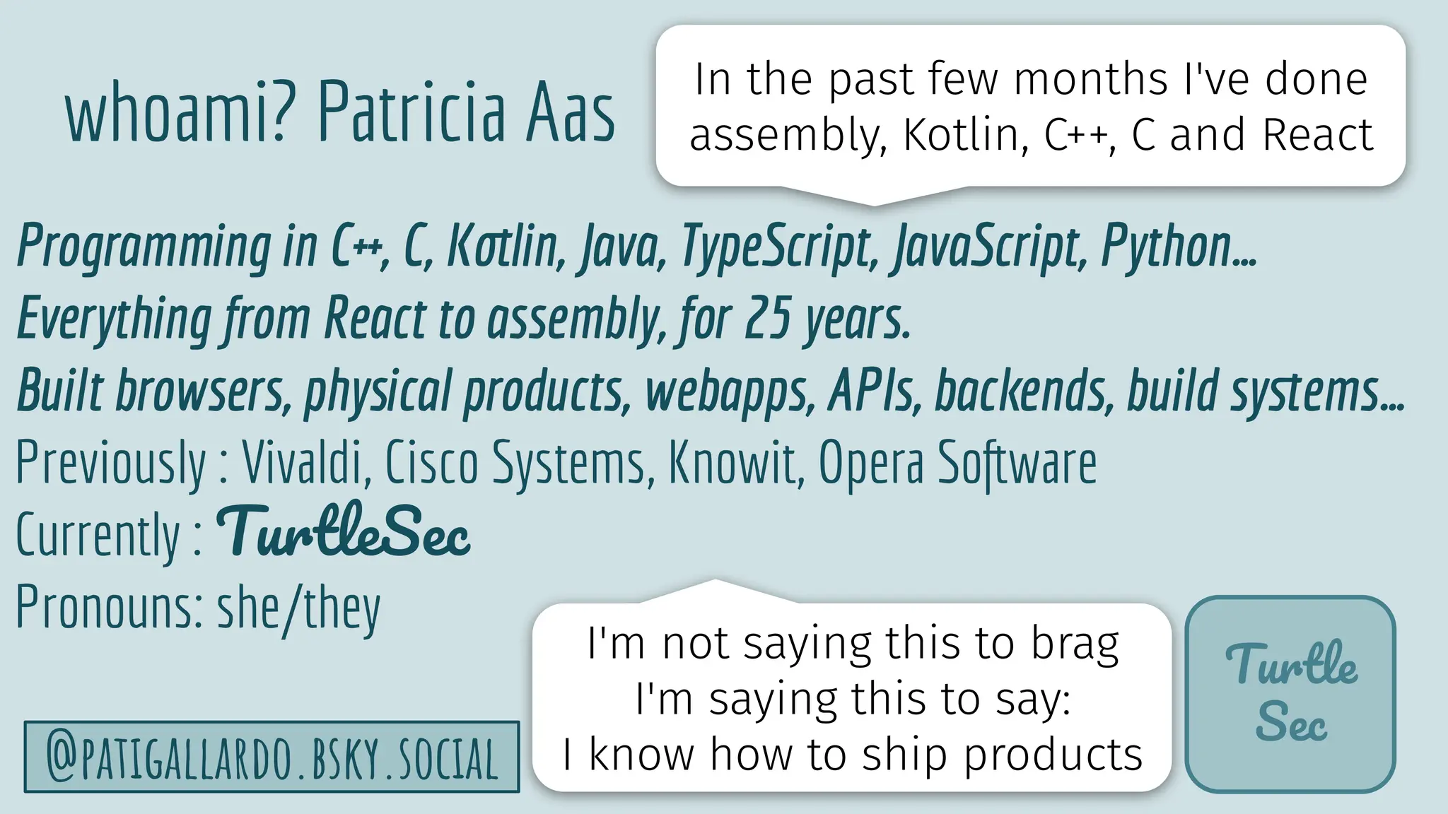 TurtleSec
6
@patigallardo.bsky.social
whoami? Patricia Aas
Programming in C++, C, Kotlin, Java, TypeScript, JavaScript, Python…
Everything from React to assembly, for 25 years.
Built browsers, physical products, webapps, APIs, backends, build syﬆems…
Previously : Vivaldi, Cisco Systems, Knowit, Opera Software
Currently : TurtleSec
Pronouns: she/they
Turtle
Sec
In the past few months I've done
assembly, Kotlin, C++, C and React
I'm not saying this to brag
I'm saying this to say:
I know how to ship products
 