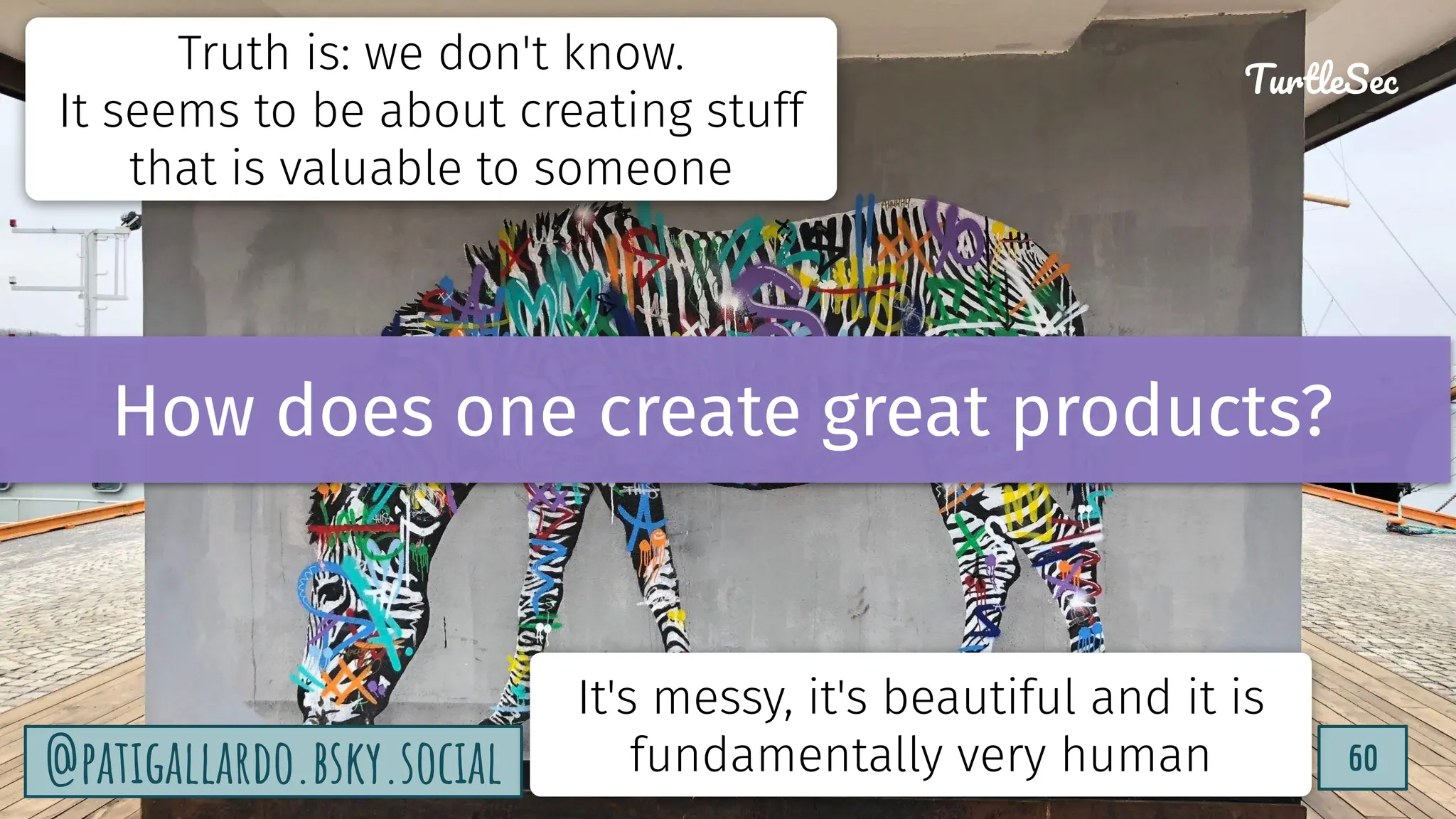 TurtleSec
60
@patigallardo.bsky.social 60
TurtleSec
@patigallardo.bsky.social
Truth is: we don't know.
It seems to be about creating stuff
that is valuable to someone
It's messy, it's beautiful and it is
fundamentally very human
How does one create great products?
 