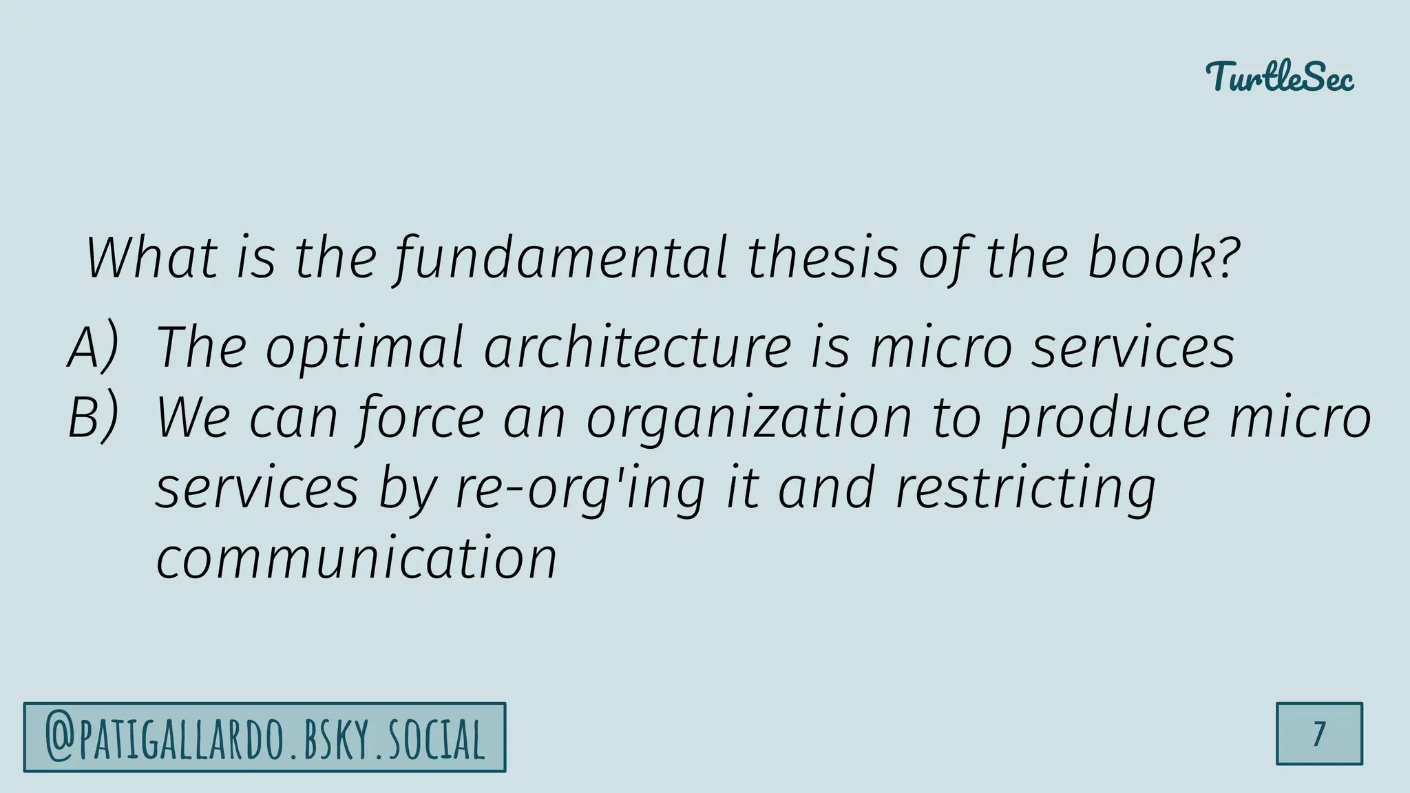 TurtleSec
7
@patigallardo.bsky.social
What is the fundamental thesis of the book?
A) The optimal architecture is micro services
B) We can force an organization to produce micro
services by re-org'ing it and restricting
communication
 