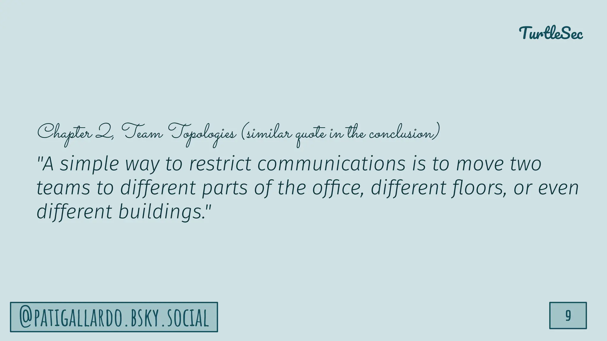 TurtleSec
9
@patigallardo.bsky.social
Chapter 2, Team Topologies (similar quote in the conclusion)
"A simple way to restrict communications is to move two
teams to different parts of the ofﬁce, different ﬂoors, or even
different buildings."
 