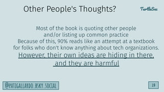 TurtleSec
19
@patigallardo.bsky.social
Most of the book is quoting other people
and/or listing up common practice
Because of this, 90% reads like an attempt at a textbook
for folks who don't know anything about tech organizations.
However, their own ideas are hiding in there,
and they are harmful
Other People's Thoughts?
 