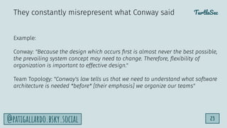 TurtleSec
23
@patigallardo.bsky.social
Example:
Conway: "Because the design which occurs ﬁrst is almost never the best possible,
the prevailing system concept may need to change. Therefore, ﬂexibility of
organization is important to effective design."
Team Topology: "Conway's law tells us that we need to understand what software
architecture is needed *before* [their emphasis] we organize our teams"
They constantly misrepresent what Conway said
 