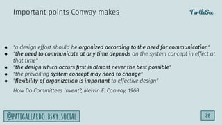 TurtleSec
26
@patigallardo.bsky.social
● "a design effort should be organized according to the need for communication"
● "the need to communicate at any time depends on the system concept in effect at
that time"
● "the design which occurs ﬁrst is almost never the best possible"
● "the prevailing system concept may need to change"
● "ﬂexibility of organization is important to effective design"
How Do Committees Invent?, Melvin E. Conway, 1968
Important points Conway makes
 