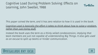 TurtleSec
28
@patigallardo.bsky.social
This paper coined the term, and it has zero relation to how it is used in the book.
Cognitive Load is basically the effort it takes to think about how to solve a problem,
rather than just trying stuff.
Instead the book uses the term as a thinly veiled condescension, implying that
team members are just not capable of understanding Big Things. It also gets used
as an excuse to split up teams or hinder communication.
Cognitive Load During Problem Solving: Effects on
Learning, John Sweller, 1988
 