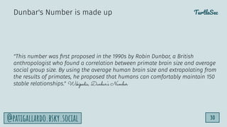 TurtleSec
30
@patigallardo.bsky.social
"This number was ﬁrst proposed in the 1990s by Robin Dunbar, a British
anthropologist who found a correlation between primate brain size and average
social group size. By using the average human brain size and extrapolating from
the results of primates, he proposed that humans can comfortably maintain 150
stable relationships." Wikipedia, Dunbar's Number
Dunbar's Number is made up
 