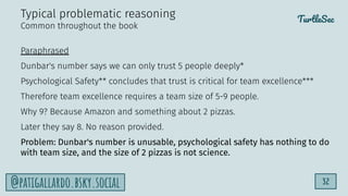 TurtleSec
32
@patigallardo.bsky.social
Paraphrased
Dunbar's number says we can only trust 5 people deeply*
Psychological Safety** concludes that trust is critical for team excellence***
Therefore team excellence requires a team size of 5-9 people.
Why 9? Because Amazon and something about 2 pizzas.
Later they say 8. No reason provided.
Problem: Dunbar's number is unusable, psychological safety has nothing to do
with team size, and the size of 2 pizzas is not science.
Typical problematic reasoning
Common throughout the book
 