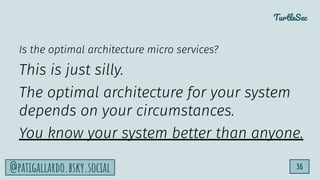 TurtleSec
36
@patigallardo.bsky.social
Is the optimal architecture micro services?
This is just silly.
The optimal architecture for your system
depends on your circumstances.
You know your system better than anyone.
 