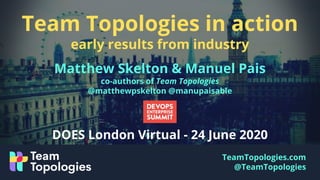 TeamTopologies.com
@TeamTopologies
Team Topologies in action
early results from industry
Matthew Skelton & Manuel Pais
co-authors of Team Topologies
@matthewpskelton @manupaisable
DOES London Virtual - 24 June 2020
 