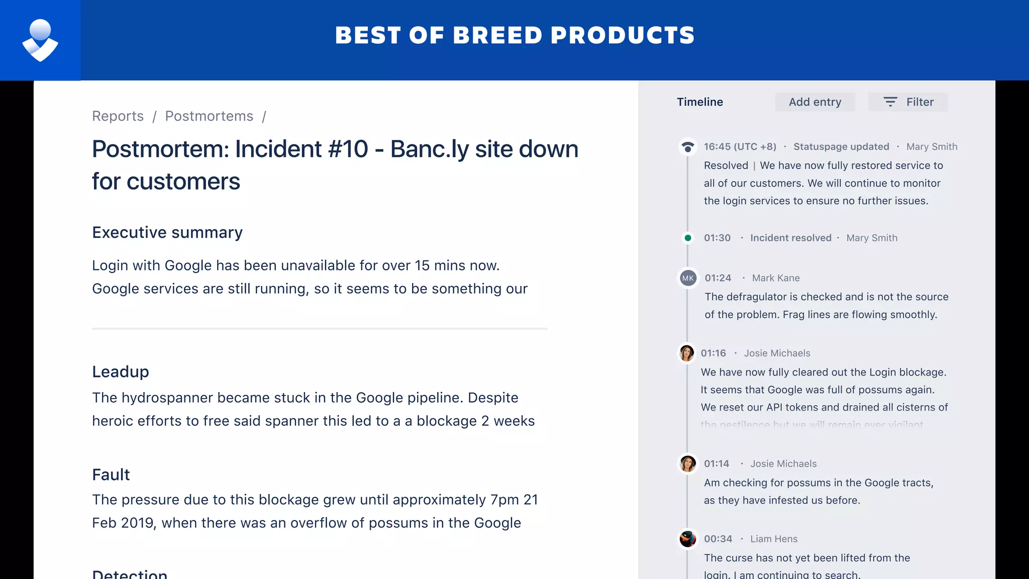 FilterTimeline Add entry
Am checking for possums in the Google tracts,
as they have infested us before.
Josie Michaels01:14 ·
The curse has not yet been lifted from the
Liam Hens00:34 ·
The defragulator is checked and is not the source
of the problem. Frag lines are flowing smoothly.
Mark Kane01:24 ·MK
We have now fully cleared out the Login blockage.
It seems that Google was full of possums again.
We reset our API tokens and drained all cisterns of
the pestilence but we will remain ever vigilant.
Josie Michaels01:16 ·
Mary Smith01:30 · Incident resolved ·
| We have now fully restored service to
all of our customers. We will continue to monitor
the login services to ensure no further issues.
Resolved
16:45 (UTC +8) · Statuspage updated · Mary Smith
The hydrospanner became stuck in the Google pipeline. Despite
heroic efforts to free said spanner this led to a a blockage 2 weeks
ago.
Leadup
The pressure due to this blockage grew until approximately 7pm 21
Feb 2019, when there was an overflow of possums in the Google
pipeline. Obviously, this led to an outage of Google logins.
Fault
Executive summary
Login with Google has been unavailable for over 15 mins now.
Google services are still running, so it seems to be something our
end.
Postmortem: Incident #10 - Banc.ly site down
for customers
Reports / Postmortems /
BEST OF BREED PRODUCTS
 
