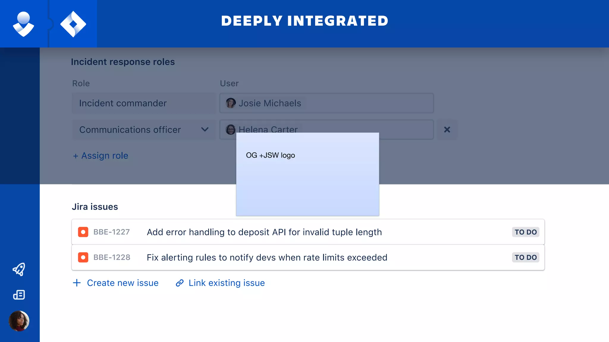 P2 - HighPriority
Jira issues
Create new issue Link existing issue
+ Assign role
Role User
Incident response roles
Incident commander
Communications officer
Josie Michaels
Helena Carter
Jira issues
BBE-1227 TO DOAdd error handling to deposit API for invalid tuple length
BBE-1228 TO DOFix alerting rules to notify devs when rate limits exceeded
Create new issue Link existing issue
DEEPLY INTEGRATED
OG +JSW logo
 