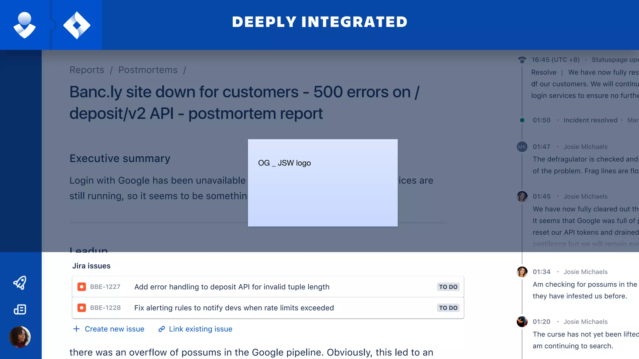 The hydrospanner became stuck in the Google pipeline. Despite heroic efforts to
free said spanner this led to a a blockage 2 weeks ago.
Leadup
The pressure due to this blockage grew until approximately 7pm 21 Feb 2019, when
there was an overflow of possums in the Google pipeline. Obviously, this led to an
Fault
Executive summary
Login with Google has been unavailable for over 15 mins now. Google services are
still running, so it seems to be something our end.
Banc.ly site down for customers - 500 errors on /
deposit/v2 API - postmortem report
Reports / Postmortems /
P2 - HighPriority
Jira issues
Create new issue Link existing issue
+ Assign role
Role User
Incident response roles
Incident commander
Communications officer
The hydrospanner became stuck in the Google pipeline. Despite heroic efforts to
free said spanner this led to a a blockage 2 weeks ago.
Leadup
The pressure due to this blockage grew until approximately 7pm 21 Feb 2019, when
there was an overflow of possums in the Google pipeline. Obviously, this led to an
outage of Google logins.
Fault
This outage was first detected by New Relic. Simo Nalakorn was then alerted and
acknowledged the alert at 7:21pm
Detection
Root causes
Thresholds were exceeded. We ultimately performed inadequate checks of this
pipeline.
Mitigation and resolution
Defragging the pipeline cleared the possums, allowing us to restart it. Login service
restored at 7:51pm.
Executive summary
Login with Google has been unavailable for over 15 mins now. Google services are
still running, so it seems to be something our end.
deposit/v2 API - postmortem report
TimelineDetails
Am checking for possums in the
they have infested us before.
Josie Michaels01:34 ·
The curse has not yet been lifted
am continuing to search.
Josie Michaels01:20 ·
The defragulator is checked and
of the problem. Frag lines are flow
Josie Michaels01:47 ·MK
We have now fully cleared out the
It seems that Google was full of p
reset our API tokens and drained
pestilence but we will remain eve
Josie Michaels01:45 ·
Mary01:50 · Incident resolved ·
16:45 (UTC +8) · Statuspage upd
| We have now fully rest
of our customers. We will continu
login services to ensure no furthe
Resolve
d
FilterAdd entry
Jira issues
BBE-1227 TO DOAdd error handling to deposit API for invalid tuple length
BBE-1228 TO DOFix alerting rules to notify devs when rate limits exceeded
Create new issue Link existing issue
DEEPLY INTEGRATED
OG _ JSW logo
 