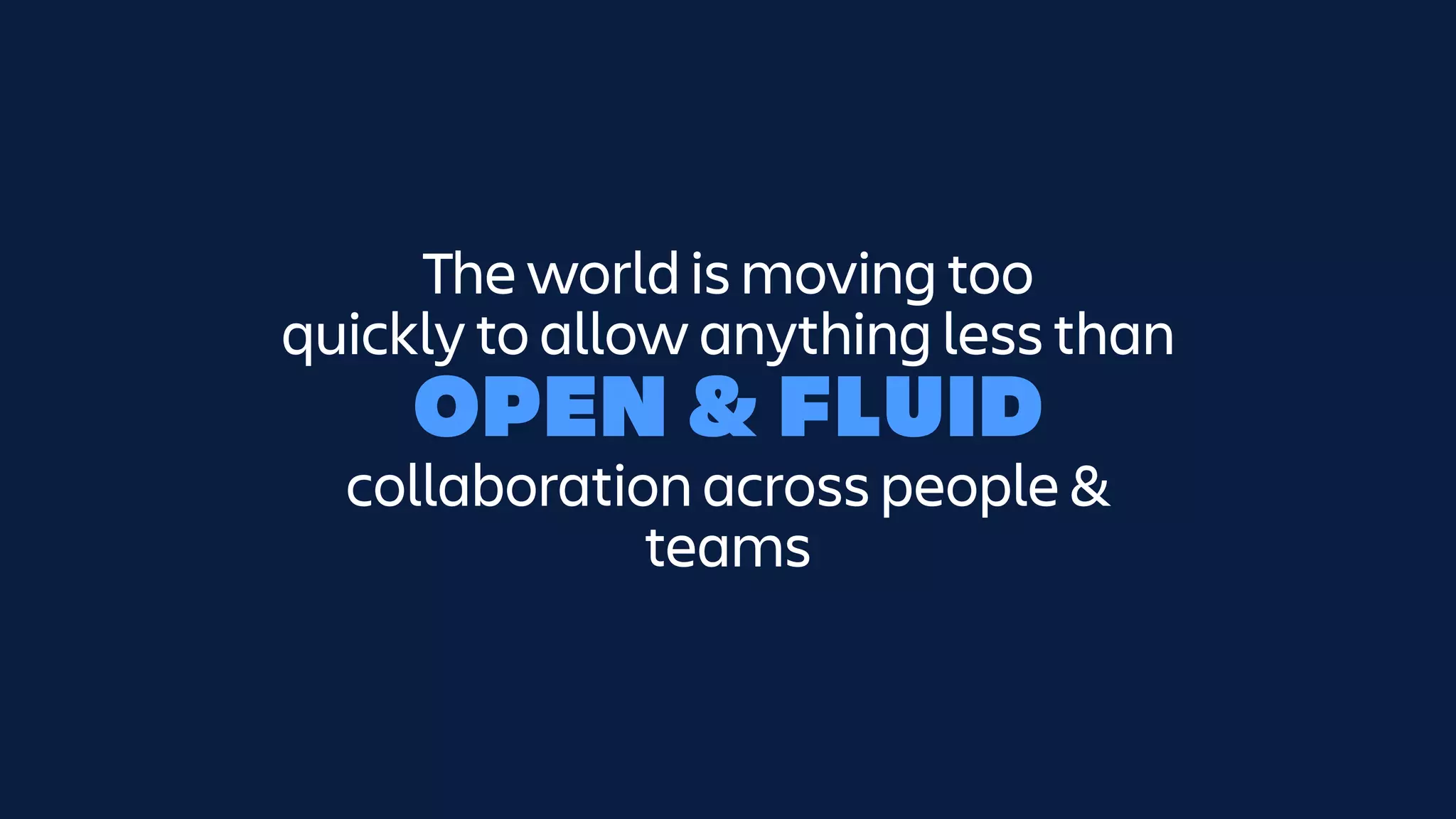 The world is moving too
quickly to allow anything less than
OPEN & FLUID
collaboration across people &
teams
