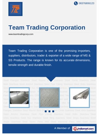 08376806123




     Team Trading Corporation
     www.teamtradingcorp.com




Stainless Steel Sheet Stainless Steel Plates Stainless Steel Flat Bar Stainless Steel
Pipe Team Trading Corporation Steel Round Bars Stainless Steel Circle Stainless
     Stainless Steel Flanges Stainless is one of the promising importers,
Steel Wire Stainless Steel Anchor Stainless Steel Pipe Fitting Stainless Steel
    suppliers, distributors, trader & exporter of a wide range of MS &
Bolts Stainless Steel Olets Stainless Steel Nut Stainless Steel Ring Stainless Steel
    SS Products. The range is known for its accurate dimensions,
Strips Stainless Steel Angle Stainless Steel Spare Parts Mild Steel Industrial Parts Mild
Steeltensile Parts Aluminumdurable finish.
      Spare strength and Spare Parts CDW Tube Steel Cap Steel Tee Industrial
Washers Weld Neck Flange ERW Steel Tube ERW Steel Pipe Nickel and Copper Alloy
Sheet Plate Coil Pressure Vessel Steel Plate Mild Steel Sheets Mild Steel Plate Stainless
Steel Sheet Stainless Steel Plates Stainless Steel Flat Bar Stainless Steel Pipe Stainless
Steel Flanges Stainless Steel Round Bars Stainless Steel Circle Stainless Steel
Wire Stainless Steel Anchor Stainless Steel Pipe Fitting Stainless Steel Bolts Stainless
Steel Olets Stainless Steel Nut Stainless Steel Ring Stainless Steel Strips Stainless Steel
Angle Stainless Steel Spare Parts Mild Steel Industrial Parts Mild Steel Spare
Parts Aluminum Spare Parts CDW Tube Steel Cap Steel Tee Industrial Washers Weld
Neck Flange ERW Steel Tube ERW Steel Pipe Nickel and Copper Alloy Sheet Plate
Coil Pressure Vessel Steel Plate Mild Steel Sheets Mild Steel Plate Stainless Steel
Sheet Stainless Steel Plates Stainless Steel Flat Bar Stainless Steel Pipe Stainless Steel
Flanges Stainless Steel Round Bars Stainless Steel Circle Stainless Steel Wire Stainless
Steel Anchor Stainless Steel Pipe Fitting Stainless Steel Bolts Stainless Steel
Olets Stainless Steel Nut Stainless Steel Ring Stainless Steel Strips Stainless Steel
Angle Stainless Steel Spare Parts Mild Steel Industrial Parts Mild Steel Spare

                                                  A Member of
 