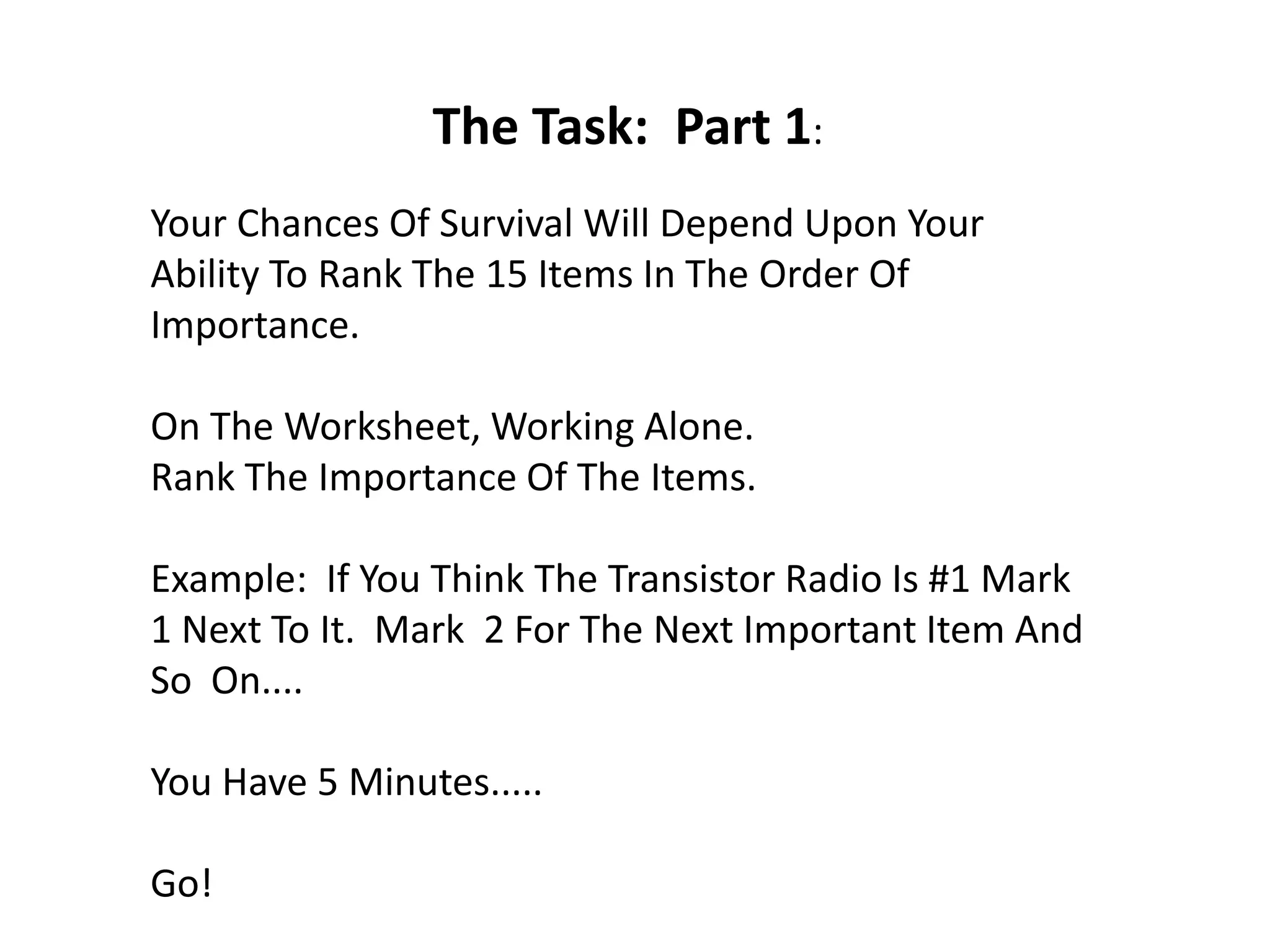 The Task: Part 1:
Your Chances Of Survival Will Depend Upon Your
Ability To Rank The 15 Items In The Order Of
Importance.
On The Worksheet, Working Alone.
Rank The Importance Of The Items.
Example: If You Think The Transistor Radio Is #1 Mark
1 Next To It. Mark 2 For The Next Important Item And
So On....
You Have 5 Minutes.....
Go!
 
