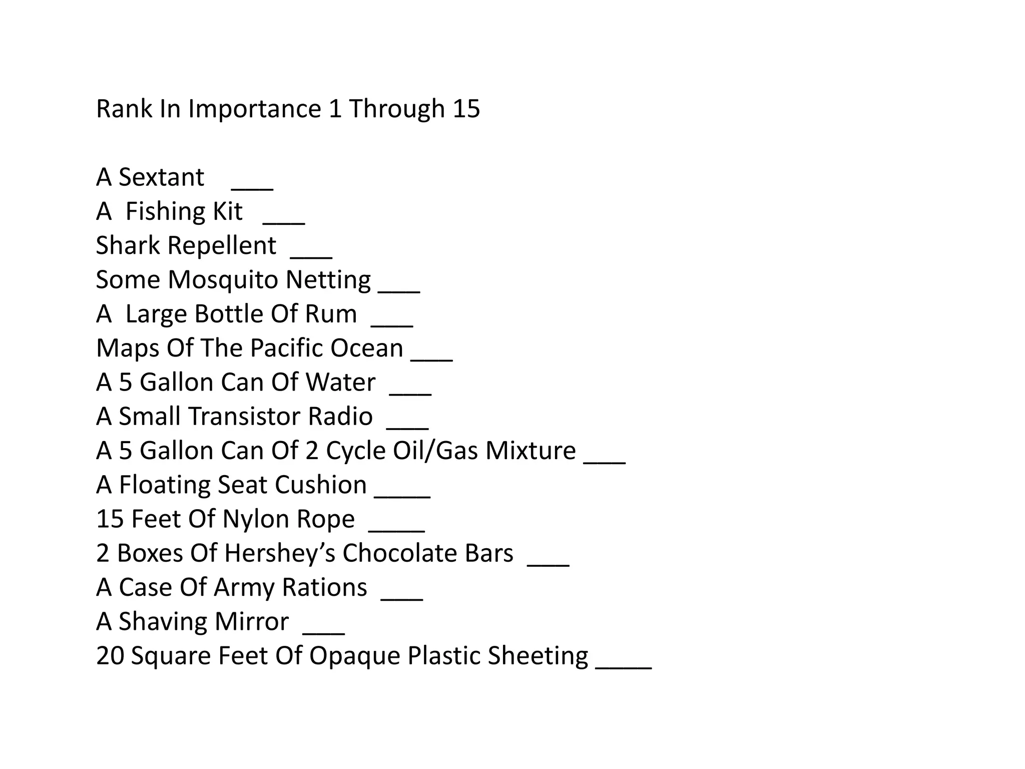 Rank In Importance 1 Through 15
A Sextant ___
A Fishing Kit ___
Shark Repellent ___
Some Mosquito Netting ___
A Large Bottle Of Rum ___
Maps Of The Pacific Ocean ___
A 5 Gallon Can Of Water ___
A Small Transistor Radio ___
A 5 Gallon Can Of 2 Cycle Oil/Gas Mixture ___
A Floating Seat Cushion ____
15 Feet Of Nylon Rope ____
2 Boxes Of Hershey’s Chocolate Bars ___
A Case Of Army Rations ___
A Shaving Mirror ___
20 Square Feet Of Opaque Plastic Sheeting ____
 