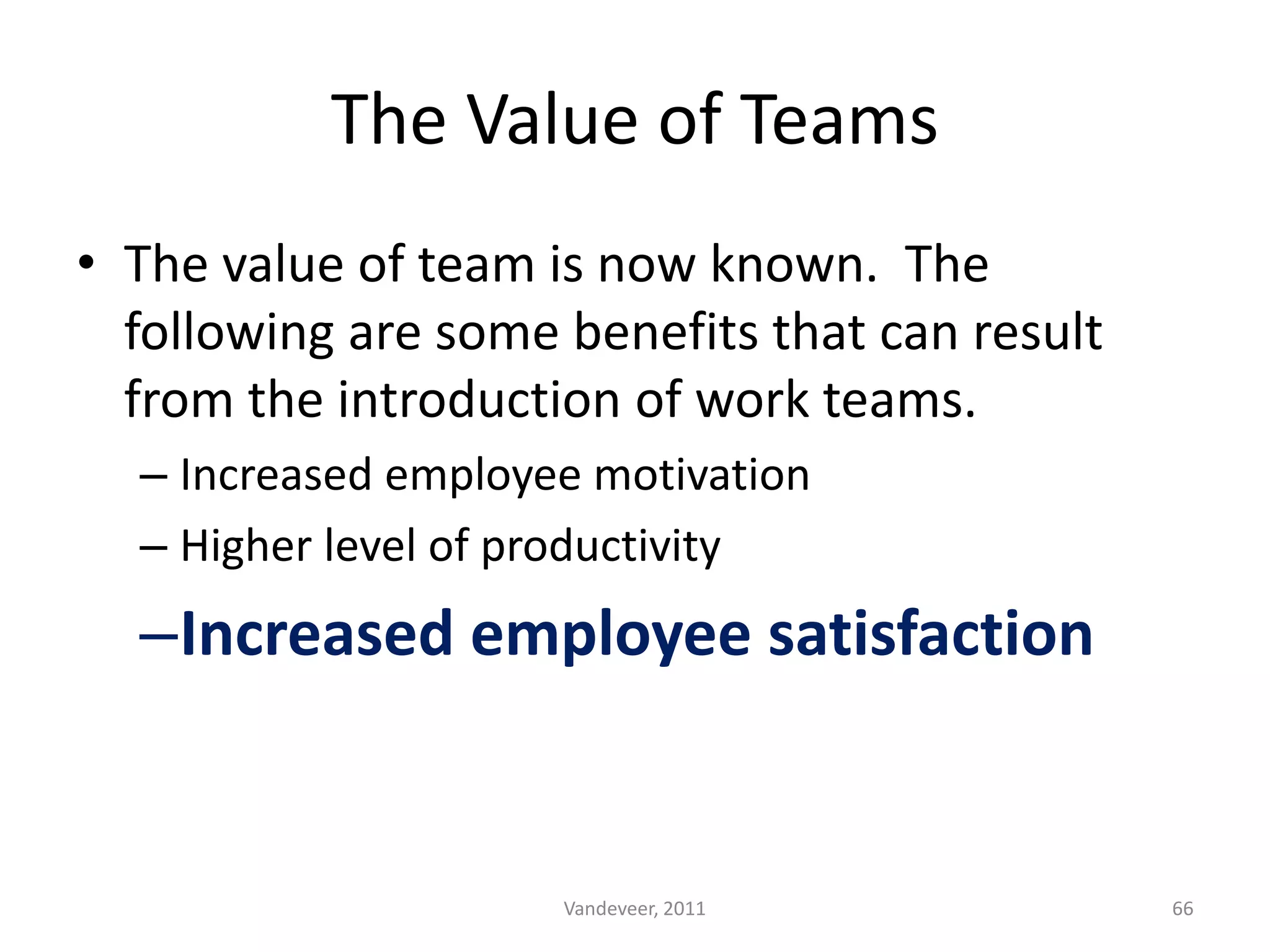 • The value of team is now known. The
following are some benefits that can result
from the introduction of work teams.
– Increased employee motivation
– Higher level of productivity
–Increased employee satisfaction
The Value of Teams
66Vandeveer, 2011
 