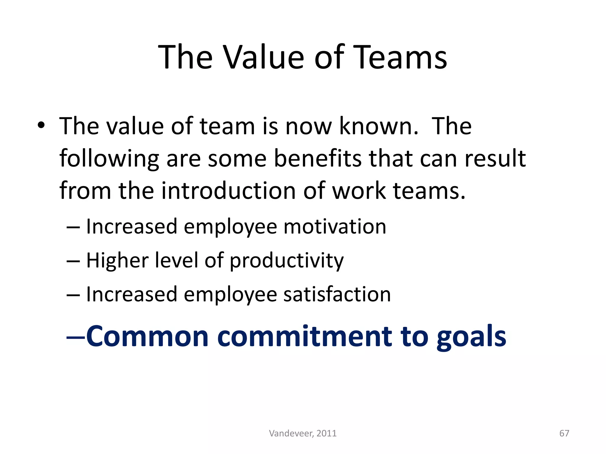 • The value of team is now known. The
following are some benefits that can result
from the introduction of work teams.
– Increased employee motivation
– Higher level of productivity
– Increased employee satisfaction
–Common commitment to goals
The Value of Teams
67Vandeveer, 2011
 