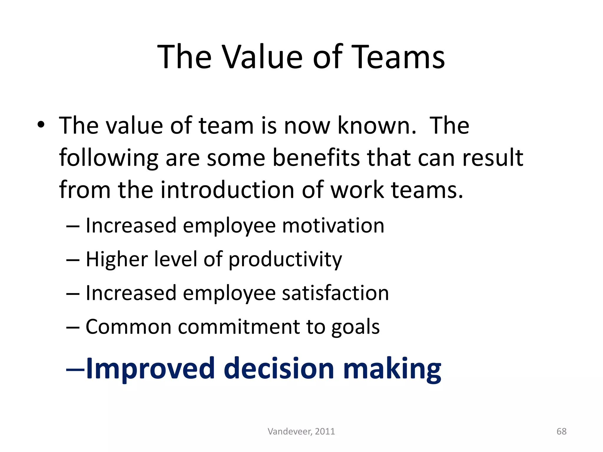 • The value of team is now known. The
following are some benefits that can result
from the introduction of work teams.
– Increased employee motivation
– Higher level of productivity
– Increased employee satisfaction
– Common commitment to goals
–Improved decision making
The Value of Teams
68Vandeveer, 2011
 