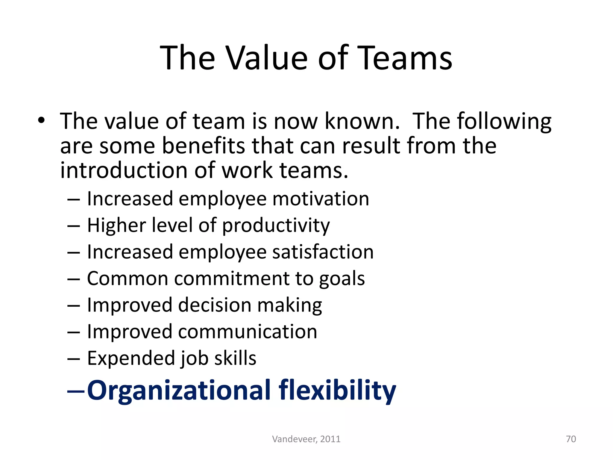• The value of team is now known. The following
are some benefits that can result from the
introduction of work teams.
– Increased employee motivation
– Higher level of productivity
– Increased employee satisfaction
– Common commitment to goals
– Improved decision making
– Improved communication
– Expended job skills
–Organizational flexibility
The Value of Teams
70Vandeveer, 2011
 