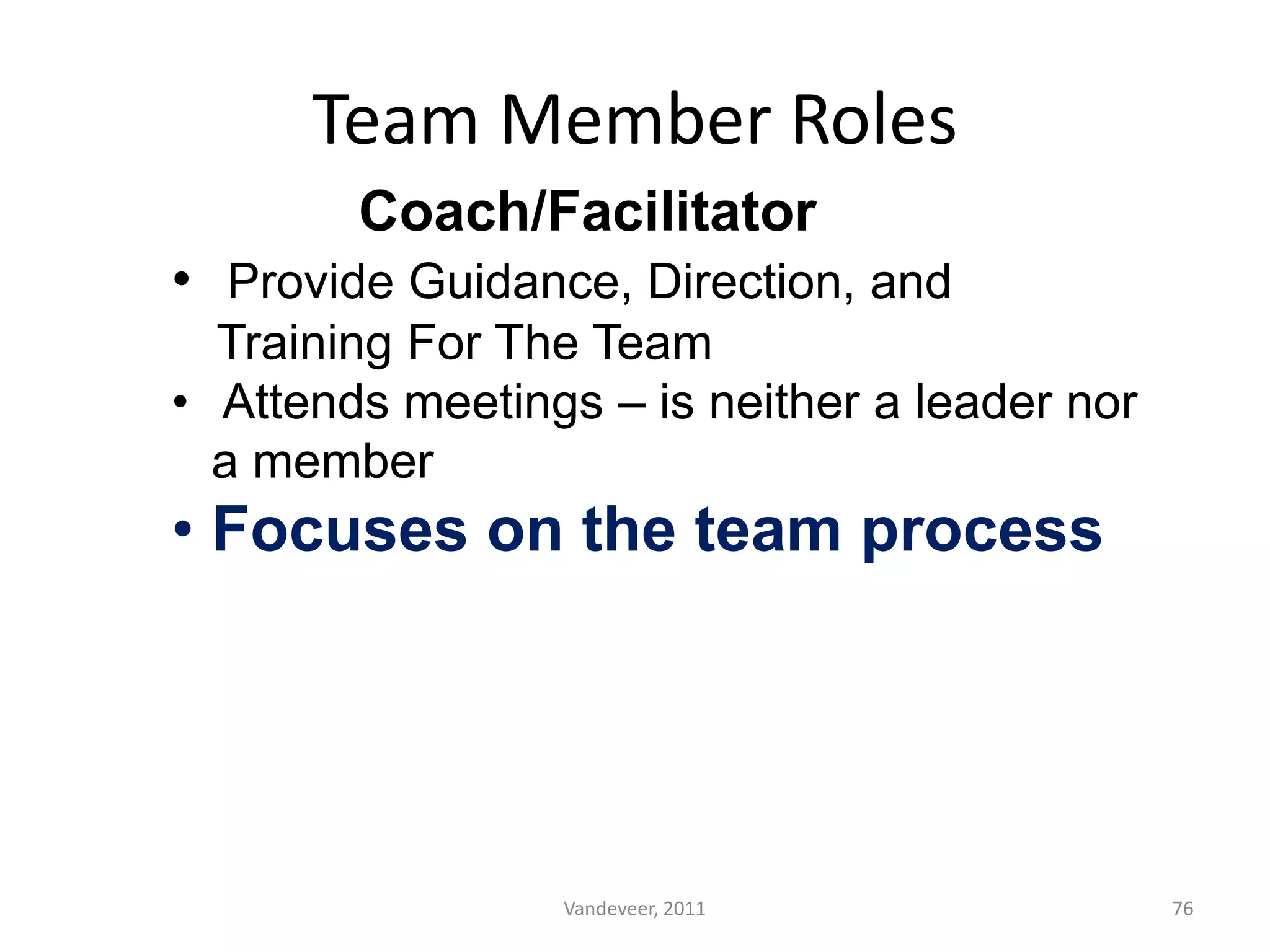 Team Member Roles
Coach/Facilitator
• Provide Guidance, Direction, and
Training For The Team
• Attends meetings – is neither a leader nor
a member
• Focuses on the team process
76Vandeveer, 2011
 